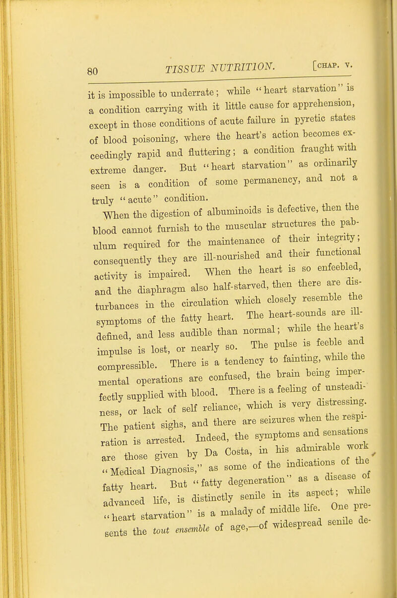 gQ TISSUE SVTRinOn. \. it iBimpossiWe to underrate; Me heart rtaivation is a condition carrying wiUi it Uttle cause for apprehension, except in those conditions ot acute faUure in pyretic states of blood poisoning, where the heart's action becomes ex- ceedingly rapid and fluttering; a condition fraught with extreme danger. But heart starvation as ordmarily seen is a condition ot some permanency, and not a truly acute condition. When the digesUon of alhummoids is defective, then the blood cannot furnish to the muscular steuctures the pab- ulum required tor the maintenaiice of tieh: mtegnty; consequently they are ill-nourished and thehr functional activity is impaired. When the heart is so enteebled, and the diaphragm also halt-starved, then there are to- turbances m the circulation which closely resemble the symptoms of the tatty heart. The heart-sounds axe lU- aeflned, and less audible tha. normal; while he heart impulse is lost, or nearly so. The pulse is feeble and compressible. There is a tendency to faint^g, while the menL operations are contused, the brrin being imper- fectly supphed with blood. There is a feehng o unsteadi- ly or lack of self reUance, wHch is very distressmg. The patient sighs, and there ----''7*''^^; ration is arrested. Indeed, the symptoms and sensations those given by Da Costa, in his adm-bk -oi^ .Medical Diagnosis, as some of the -~ fatty heart. But fatty degeneration as a disease ot 7Z Hfe, is distinctly senUe in its .pect; wMe ..ieart starvation is a naaJady of middle hfe^ One pi eents the tout mse«.m of age,-of widespread senUe