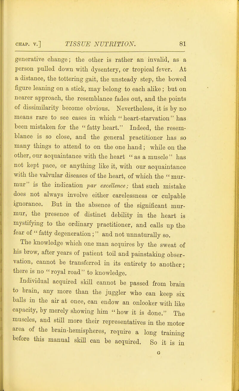 generative change; the other is rather an invahd, as a person pulled down with dysentery, or tropical fever. At a distance, the tottering gait, the unsteady step, the bowed figure leaning on a stick, may belong to each ahke ; but on nearer approach, the resemblance fades out, and the points of dissimilarity become obvious. Nevertheless, it is by no means rare to see cases in which heart-starvation has been mistaken for the  fatty heart. Indeed, the resem- blance is so close, and the general practitioner has so many things to attend to on the one hand; while on the other, our acquaintance with the heart  as a muscle has not kept pace, or anything like it, with our acquaintance with the valvular diseases of the heart, of which the  mur- mur is the indication par excellence; that such mistake does not always involve either carelessness or culpable ignorance. But in the absence of the significant mur- mur, the presence of distinct debihty in the heart is mystifying to the ordinary practitioner, and calls up the fear of  fatty degeneration ;  and not unnaturally so. The knowledge which one man acquires by the sweat of his brow, after years of patient toH and painstaking obser- vation, cannot be transferred in its entirety to another; there is no royal road to knowledge. Individual acquired skill cannot be passed from brain to brab, any more than the juggler who can keep six baUs in the air at once, can endow an onlooker with Hke capacity, by merely showing him how it is done. The muscles, and stiU more their representatives in the motor area of the brain-hemispheres, require a long training before this manual skiU can be acquired. So it is in a