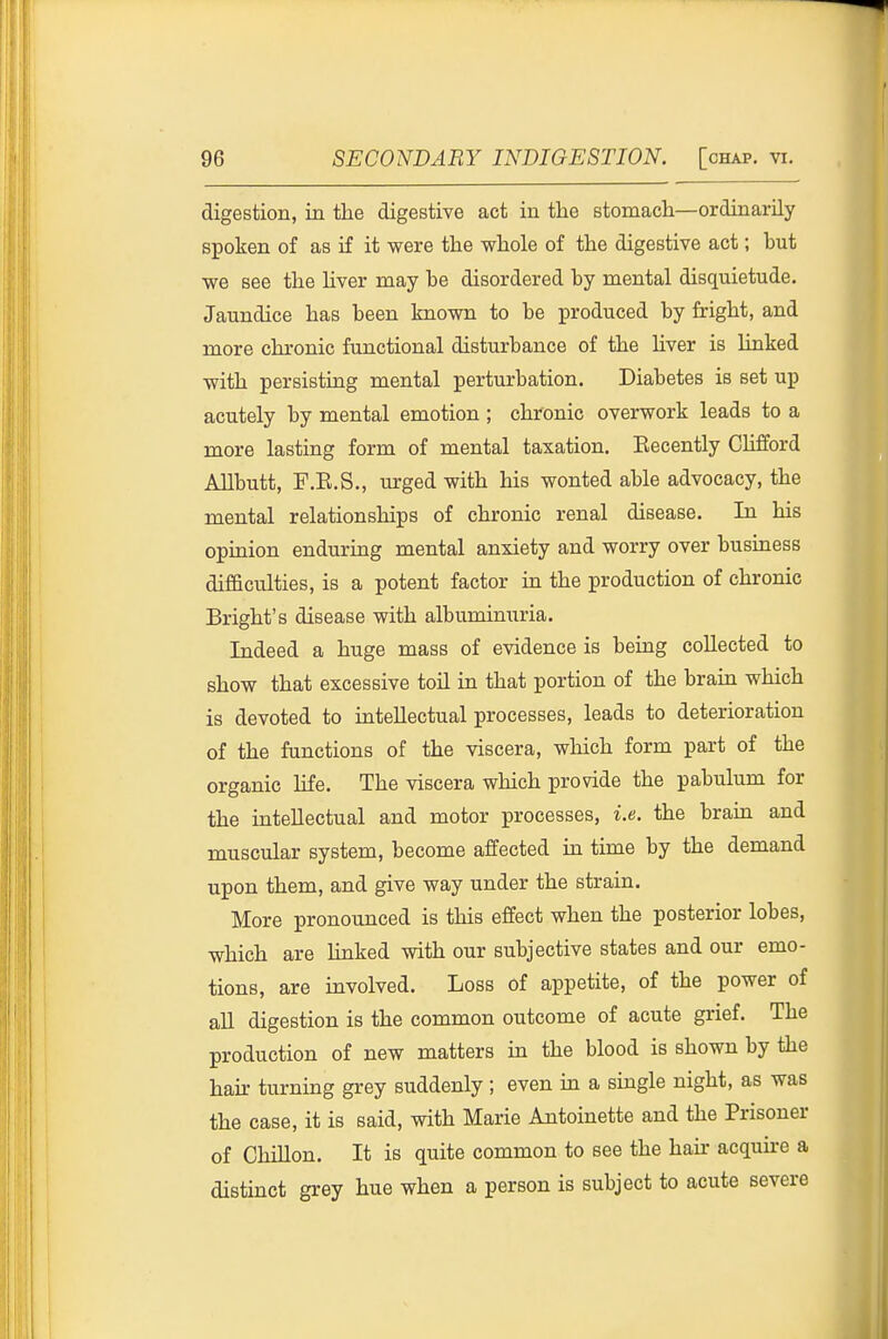 digestion, in the digestive act in the stomach—ordinarily spoken of as if it were the whole of the digestive act; but we see the hver may be disordered by mental disquietude. Jaundice has been known to be produced by fright, and more chronic functional disturbance of the liver is linked with persisting mental perturbation. Diabetes is set up acutely by mental emotion ; chronic overwork leads to a more lasting form of mental taxation. Eecently Clifford Allbutt, F.E.S., urged with his wonted able advocacy, the mental relationships of chronic renal disease. In his opinion enduring mental anxiety and worry over business difficulties, is a potent factor in the production of chronic Bright's disease with albuminuria. Indeed a huge mass of evidence is being collected to show that excessive toil in that portion of the brain which is devoted to intellectual processes, leads to deterioration of the functions of the viscera, which form part of the organic life. The viscera which provide the pabulum for the intellectual and motor processes, i.e. the brain and muscular system, become affected in time by the demand upon them, and give way under the strain. More pronounced is this effect when the posterior lobes, which are linked with our subjective states and our emo- tions, are involved. Loss of appetite, of the power of all digestion is the common outcome of acute grief. The production of new matters in the blood is shown by the hair turning grey suddenly ; even in a single night, as was the case, it is said, with Marie Antoinette and the Prisoner of Chillon. It is quite common to see the haii- acquu-e a distinct grey hue when a person is subject to acute severe