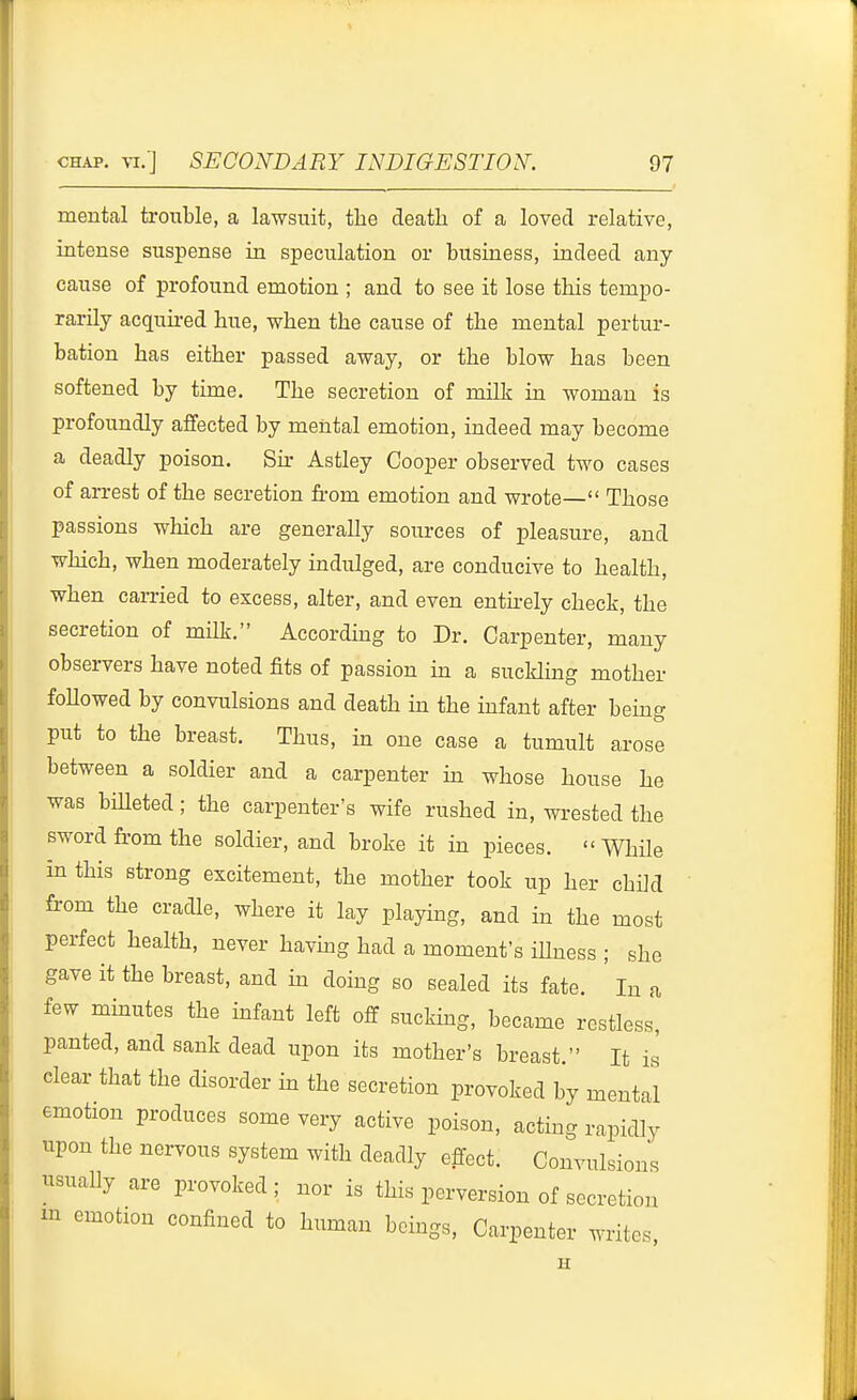 mental trouble, a lawsuit, the death of a loved relative, intense suspense in speculation or business, indeed any cause of profound emotion ; and to see it lose this tempo- rarily acquu-ed hue, when the cause of the mental pertur- bation has either passed away, or the blow has been softened by time. The secretion of milk in woman is profoundly affected by mental emotion, indeed may become a deadly poison. 8k Astley Cooper observed two cases of arrest of the secretion ft-om emotion and wrote— Those passions which are generally sources of pleasure, and which, when moderately indulged, are conducive to health, when carried to excess, alter, and even entkely check, the secretion of milk. Accordhig to Dr. Carpenter, many observers have noted fits of passion in a suckling mother foUowed by convulsions and death in the infant after bemg put to the breast. Thus, in one case a tumult arose between a soldier and a carpenter in whose house he was biUeted; the carpenter's wife rushed in, wrested the sword from the soldier, and broke it in pieces.  While in this strong excitement, the mother took up her child from the cradle, where it lay playing, and in the most perfect health, never havmg had a moment's iUness ; she gave it the breast, and in doing so sealed its fate. In a few mhautes the infant left off sucking, became restless, panted, and sank dead upon its mother's breast. It is clear that the disorder in the secretion provoked by mental emotion produces some very active poison, acting rapidly upon the nervous system with deadly effect. Convulsions usually are provoked; nor is this perversion of secretion m emotion confined to human beings. Carpenter writes, H