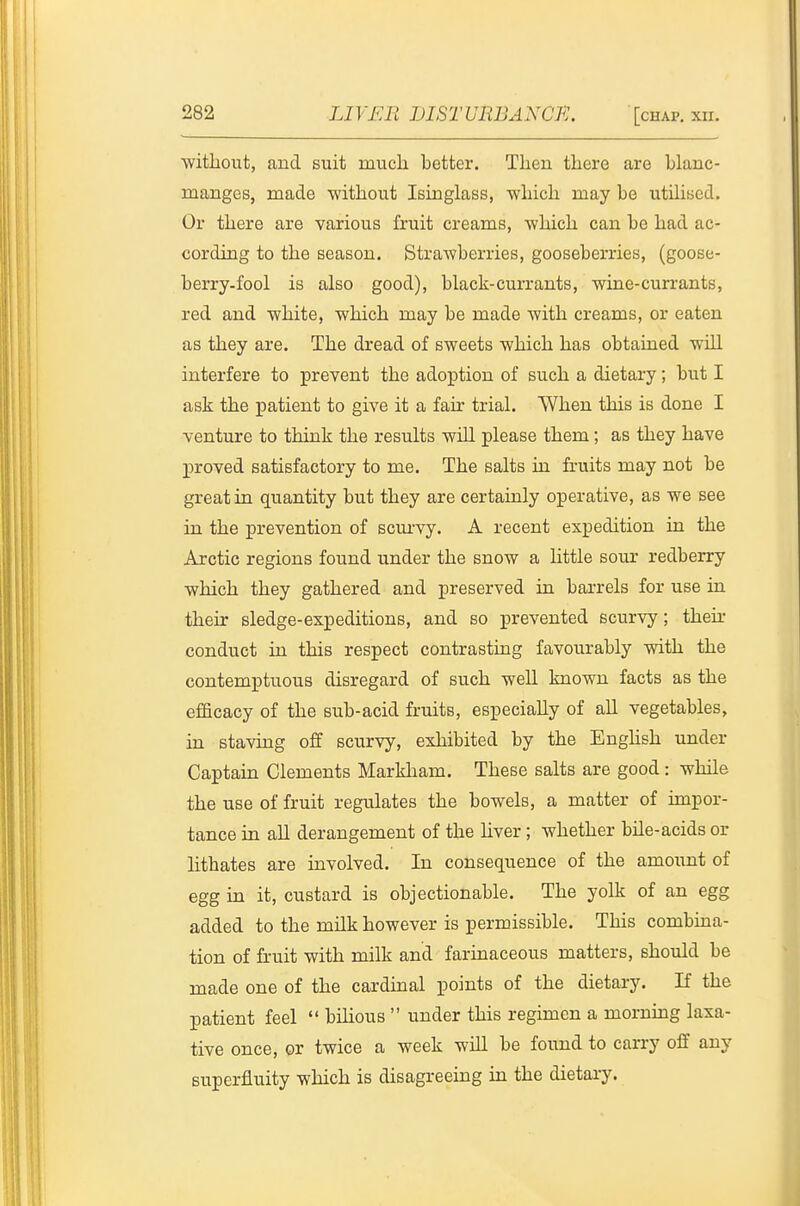 without, and suit much better. Then there are blanc- ruanges, made without Isinglass, which may be utihsed. Or there are various fruit creams, which can be had ac- cording to the season. Strawberries, gooseberries, (goose- berry-fool is also good), black-currants, wine-currants, red and white, which may be made with creams, or eaten as they are. The dread of sweets which has obtained will interfere to prevent the adoption of such a dietary; but I ask the patient to give it a fair trial. When this is done I venture to think the results will please them; as they have proved satisfactory to me. The salts in fruits may not be great in quantity but they are certainly operative, as we see in the prevention of scui'vy. A recent expedition in the Arctic regions found under the snow a httle sour redberry which they gathered and preserved in barrels for use in their sledge-expeditions, and so prevented scurvy; their conduct in this respect contrasting favourably with the contemptuous disregard of such weU known facts as the efficacy of the sub-acid fruits, especially of aU vegetables, in staving off scurvy, exhibited by the Enghsh under Captain Clements Markham. These salts are good: while the use of fruit regulates the bowels, a matter of impor- tance in all derangement of the hver ; whether bile-acids or lithates are mvolved. In consequence of the amount of egg in it, custard is objectionable. The yolk of an egg added to the milk however is permissible. This combuaa- tion of fruit with milk and farinaceous matters, should be made one of the cardinal points of the dietary. If the patient feel  bilious  under this regimen a morning laxa- tive once, or twice a week will be found to carry off any superfluity which is disagreeing in the dietary.