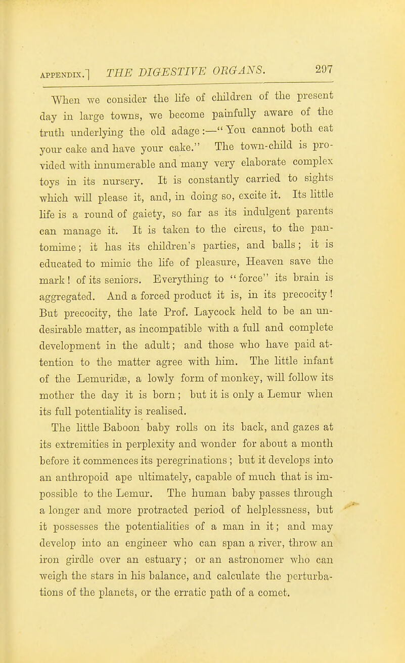 When we consider the hfe of children of the present day in large towns, we become painfully aware of the truth underlying the old adage:— You cannot both eat your cake and have your cake. The town-child is pro- vided with uinumerable and many very elaborate complex toys in its nursery. It is constantly carried to sights which will please it, and, in doing so, excite it. Its little life is a round of gaiety, so far as its indulgent parents can manage it. It is taken to the circus, to the pan- tomime ; it has its childi-en's parties, and balls; it is educated to mimic the life of pleasure, Heaven save the mark! of its seniors. Everything to force its brain is aggregated. And a forced product it is, in its precocity ! But precocity, the late Prof. Laycock held to be an un- desu-able matter, as incompatible with a full and complete development in the adult; and those who have paid at- tention to the matter agree with him. The Httle infant of the Lemuridse, a lowly form of monkey, wiU follow its mother the day it is born ; but it is only a Lemur when its full potentiality is reaUsed. The httle Baboon baby roUs on its back, and gazes at its extremities in perplexity and wonder for about a month before it commences its peregrinations ; but it develops into an anthropoid ape ultimately, capable of much that is im- possible to the Lemiu'. The human baby passes through a longer and more protracted period of helplessness, but it possesses the potentialities of a man in it; and may develop into an engineer who can span a river, throw an iron girdle over an estuary; or an astronomer Avho can weigh the stars ia his balance, and calculate the perturba- tions of the planets, or the erratic path of a comet.