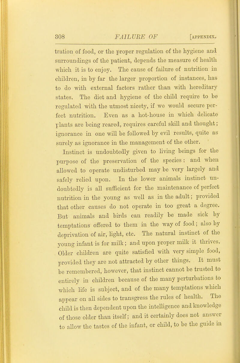 tration of food, or the proper regulation of the hygiene and surroundings of the patient, depends the measure of health which it is to enjoy. The cause of failure of nutrition in children, in by far the larger proportion of instances, has to do with external factors rather than with hereditary states. The diet and hygiene of the cliild require to be regulated with the utmost nicety, if we would secure per- fect nutrition. Even as a hot-house in which delicate plants are being reared, requires careful skill and thought; ignorance in one will be followed by evil results, quite as surely as ignorance in the management of the other. Instinct is undoubtedly given to hving beings for the purpose of the preservation of the species : and when allowed to operate undisturbed may be very largely and safely rehed upon. In the lower animals hastinct un- doubtedly is all sufficient for the maintenance of perfect nutrition in the young as well as in the adult; provided that other causes do not operate in too great a degree. But animals and birds can readily be made sick by temptations offered to them in the way of food; also by deprivation of air, hght, etc. The natural instinct of the young infant is for milk; and upon proper milk it thrives. Older children are quite satisfied with very simple food, provided they are not attracted by other tMngs. It must be remembered, however, that mstinct cannot be trusted to enthely in chndi^en because of the many perturbations to which life is subject, and of the many temptations wHch appear on aU sides to transgress the rules of health. The child is then dependent upon the inteUigence and knowledge of those older than itself; and it certainly does not answer to aUow the tastes of the infant, or child, to be the guide in