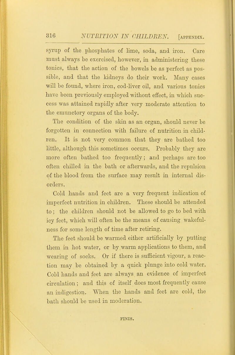 syrup of the phosphates of hme, soda, and u-on. Care must always be exercised, however, in administering these tonics, that the action of the bowels be as perfect as pos- sible, and that the kidneys do their work. Many cases will be found, where iron, cod-liver oil, and various tonics have been previously employed without effect, in which suc- cess was attained rapidly after very moderate attention to the emunctory organs of the body. The condition of the skin as an organ, should never be forgotten in connection with failm'e of nutrition in child- ren. It is not very common that they are bathed too Httle, although this sometimes occm-s. Probably they are more often bathed too frequently; and perhaps are too often chilled in the bath or afterwards, and the repulsion of the blood from the surface may result in internal dis- orders. Cold hands and feet are a very frequent indication of imperfect nutrition in children. These should be attended to ; the children should not be allowed to go to bed with icy feet, which w^ill often be the means of causing wakeful- ness for some length of time after retiring. The feet should be warmed either artificially by putting them in hot water, or by warm applications to them, and wearing of socks. Or if there is sufficient vigour, a reac- tion may be obtained by a quick plunge into cold water. Cold hands and feet are always an evidence of imperfect ckculation ; and this of itself does most frequently cause an indigestion. When the hands and feet are cold, the bath should be tised in moderation. FINIS.