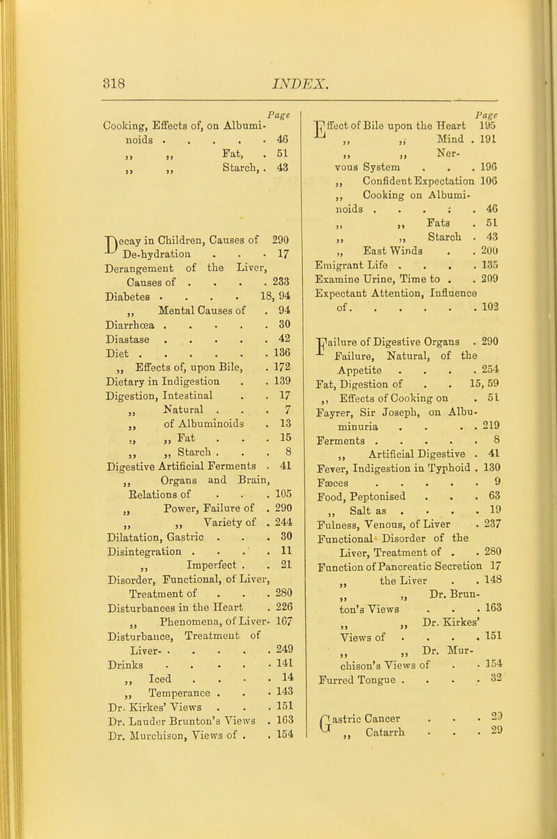 Page Cooking, Effects of, on Albumi- noids 46 „ „ Fat, . 51 Starch,. 43 T\ecay in Children, Causes of 290 ^ De-hydration ... 17 Derangement of the Liver, Causes of . . • . 233 Diabetes . . . • 18,94 „ Mental Causes of . 94 Diarrhoea 30 Diastase 42 Diet 136 „ Effects of, upon Bile, . 172 Dietary in Indigestion . . 139 Digestion, Intestinal . . 17 „ Natural ... 7 of Albuminoids . 13 „ Fat . . . 15 ,, ,, Starch ... 8 Digestive Artificial Ferments . 41 ,, Organs and Brain, Eelations of . . . 105 „ Power, Failure of . 290 „ Variety of . 244 Dilatation, Gastric . . .30 Disintegration . . . .11 ,, Imperfect . . 21 Disorder, Functional, of Liver, Treatment of . . .280 Disturbances in the Heart . 226 ,, Phenomena, of Liver- 1C7 Disturbance, Treatment of Liver 249 Drinks 141 „ Iced .... 14 ,, Temperance . . • 143 Dr. Kirkes' Views . . • 151 Dr. Lauder Brunton's Views . 1G3 Dr. Murchison, Views of . . 154 Page n* ffect of Bile upon the Heart 195 „ ,i Mind . 191 „ „ Ner- vous System . . . 196 ,, Confident Expectation 106 ,, Cooking on Albumi- noids . . . : .46 ,, ,, Fats . 51 ,, ,, Starch . 43 „ East Winds . . 200 Emigrant Life .... 135 Examine Urine, Time to . . 209 Expectant Attention, Influence of 103 T7ailure of Digestive Organs . 290 Failure, Natural, of the Appetite .... 254 Fat, Digestion of . . 15,59 ,, Effects of Cooking on . 51 Fayrer, Sir Joseph, on Albu- minuria . . 219 Ferments 8 Artificial Digestive . 41 Fever, Indigestion in Typhoid . 130 Faeces 9 Food, Peptonised . . .63 „ Salt as . . . .19 Fulness, Venous, of Liver . 237 Functional Disorder of the Liver, Treatment of . . 280 Fanction of Pancreatic Secretion 17 the Liver . . 148 „ Dr. Brun- ton's Views . • • 163 „ „ Dr. Kirkes' Views of • . • . 151 „ Dr. Mur- chison's Views of . • 154 Furred Tongue .... 32 Gastric Cancer Catarrh 23 29