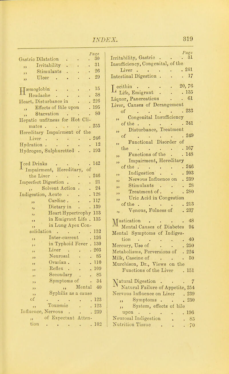 Gastric Dilatation ,, Irritability Stimulants ,, Ulcer TTsemoglobin Headache . . Heart, Disturbance in Effects of Bile upon Starvation Hepatic unfitness for Hot Cli- mates . . . • Hereditary Impairment of the Liver . Hydration . Hydrogen, Sulphuretted Toed Drinks Impairment, Hereditary, of the Liver Imperfect Digestion . ,, Solvent Action Indigestion, Acute . Pa^e . 30 . 31 . 26 . 29 15 38 226 195 SO 255 246 12 193 142 246 21 24 128 39 Cardiac . 117 »> Dietary in 139 ») Heart Hypertrophy 133 99 in Emigrant Life . 135 J J in Lung Apex Con- Bolidation . , . . 132 99 Inter-current 126 > » in Typhoid Fever . 130 Liver 203 99 Neurosal 85 99 Ovarian . no 99 Reflex . 109 ) • Secondary 85 9 ) Symptoms of 34 3 9 Mental 40 J1 Syphilis as a cause of 123 ) 1 Toxoemic 123 Page Irritability, Gastric . . .31 Insufliciency, Congenital, of the Liver 241 Intestinal Digestion . . .17 T ecithin . ^ Life, Emigrant Inflaeuce, Nervous . . . 239 ,, of Expectant Atten- tion 102 . 20,76 . 135 Liquor, Pancreaticus . . 61 Liver, Causes of Derangement of 233 „ Congenital Insufficiency of the 241 „ Disturbance, Treatment of 249 ,, Functional Disorder of the 167 ,, Functions of the . . 143 ,, Impairment, Hereditary of the 246 ,, Indigestion . . . 203 Nervous Influence on . 239 ,, Stimulants . . .28 ,, Treatment of. . . 280 ,, Uric Acid in Congestion of the 213 „ Venous, Fulness of • 237 TV/Tastication .... 4S Mental Causes of Diabetes 94 Mental Symptoms of Indiges- tion 40 Mercury, Use of . . . 250 Metabolisms, Perversions of . 224 Milk, Casein e of ... 50 Murchison, Dr., Views on the Functions of the Liver . 151 VTatural Digestion ... 7 Natural Failure of Appetite, 254 Nervous Influence on Liver . 239 ,, Symptoms . . , 230 System, efi'ects of bile upon 196 Neurosal Indigestion . . 85 Nutrition Tissue . . .70