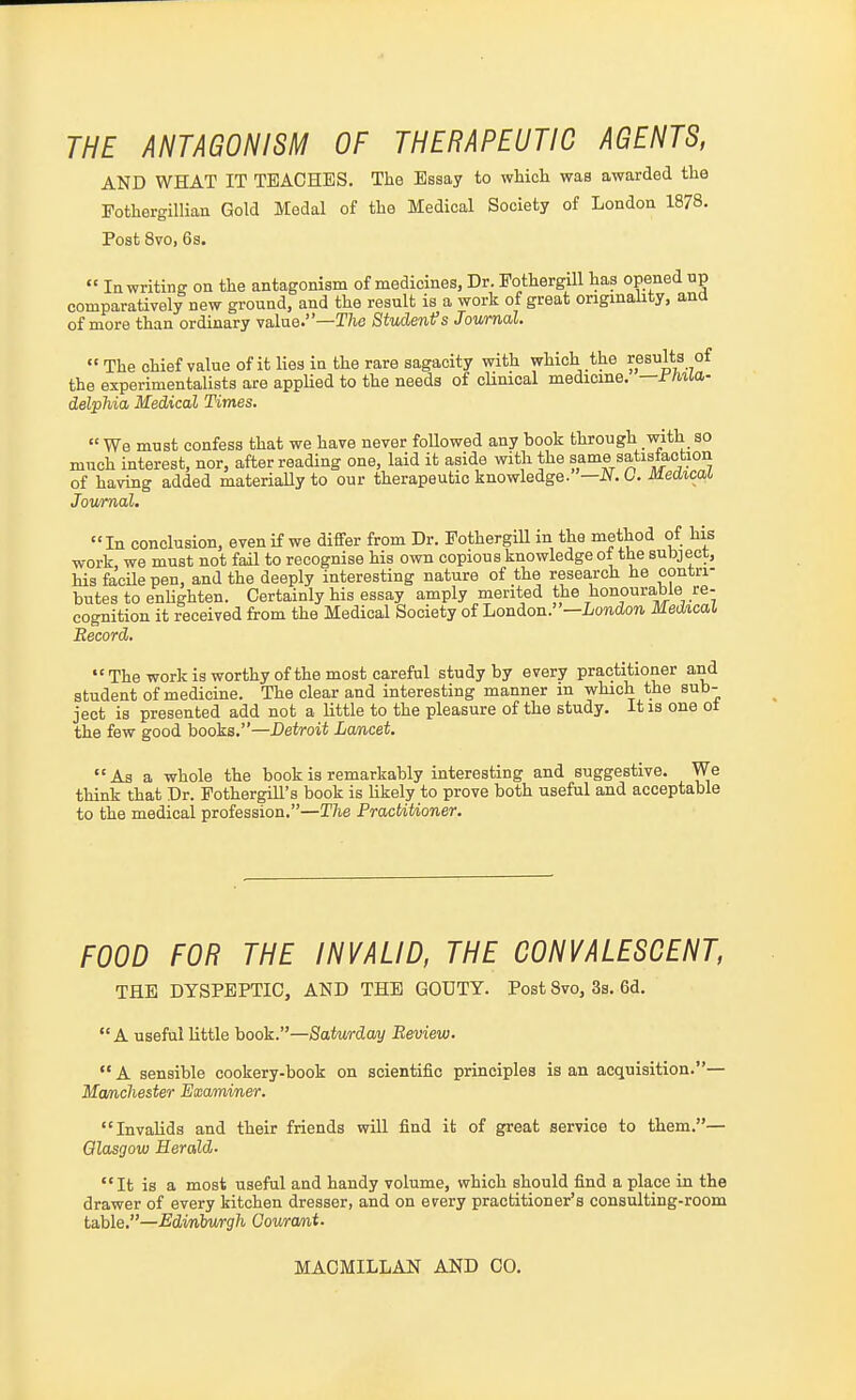 THE ANTAGONISM OF THERAPEUTIC AGENTS, AND WHAT IT TEACHES. The Essay to which was awarded the Fothergillian Gold Medal of the Medical Society of London 1878. Post Svo, 6s.  In writing on the antagonism of medicines, Dr. Fothergill has opened up comparatively new ground, and the result is a work of great originality, ana of more than ordinary value.—T/ic Studenfs Journal. The chief value of it lies in the rare sagacity vrith which the results of the experimentalists are applied to the needs of cUnical medicine, —rma,- delpMa Medical Times.  We must confess that we have never foUowed any book through with so much interest, nor, after reading one, laid it aside with the same satisiaotion of having added materiaUy to our therapeutic knowledge. —JV.C. Medical, Journal. In conclusion, even if we differ from Dr. Fothergill in the method of his work, we must not faU to recognise his own copious knowledge ot the subject, his faoUe pen, and the deeply interesting nature of the resea,rch he contri- butes to enlighten. Certainly his essay amply merited the honourable re- cognition it received from the Medical Society of hondon.—London Medxcal Record. The work is worthy of the most careful study by every practitioner and student of medicine. The clear and interesting manner in which the sub- ject is presented add not a little to the pleasure of the study, it is one ot the few good books.—Detroit Lwncet.  As a whole the book is remarkably interesting and suggestive. We think that Dr. FothergiU's book is likely to prove both useful and acceptable to the medical profession.—The PractiUoner. FOOD FOR THE INVALID, THE CONVALESCENT, THE DYSPEPTIC, AND THE GOUTY. Post Svo, 3s. 6d. A useful little hook.—Satv/rday Review.  A sensible cookery-book on scientific principles is an acquisition.— Manchester Examiner. Invalids and their friends will find it of great service to them.— Glasgow Herald. It is a most useful and handy volume, which should find a place in the drawer of every kitchen dresser, and on every practitioner's consulting-room table.—Edinbv/rgh Couramt.