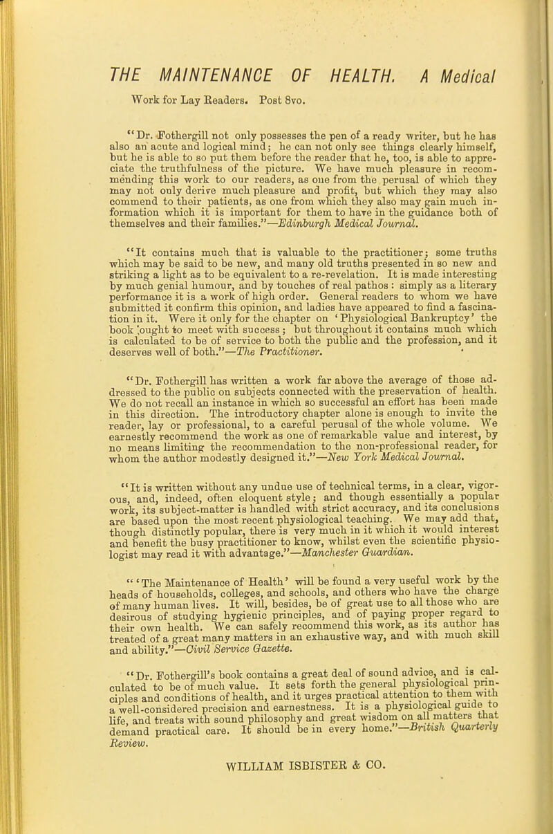 THE MAINTENANCE OF HEALTH. A Medical Work for Lay Headers. Poet 8vo. Dr. Fothergill not only possesses the pen of a ready ■writer, but he has also an acute and logical mind; he can not only see things clearly himself, but he is able to so put them before the reader that he, too, is able to appre- ciate the truthfulness of the picture. We have much pleasure in recom- mending this work to our readers, as one from the perusal of which they may not only derire much pleasure and profit, but which they may also commend to their patients, as one from which they also may gain much in- formation which it is important for them to have in the guidance both of themselves and their families.—Edinhv/rgh Medical Journal. It contains much that is valuable to the practitioner; some truths which may be said to be new, and many old truths presented in so new and striking a light as to be equivalent to a re-revelation. It is made interesting by much genial humour, and by touches of real pathos : simply as a literary performance it is a work of high order. General readers to whom we have submitted it confirm this opinion, and ladies have appeared to find a fascina- tion in it. Were it only for the chapter on ' Physiological Bankruptcy' the book 'ought to meet with success ; but throughout it contains much which is calculated to be of service to both the public and the profession, and it deserves weU of both.—The Practitioner,  Dr. Fothergill has written a work far above the average of those ad- dressed to the public on subjects connected with the preservation of health. We do not recall an instance in which so successful an effort has been made in this direction. The introductory chapter alone is enough to invite the reader, lay or professional, to a careful perusal of the whole volume. We earnestly recommend the work as one of remarkable value and interest, by no means limiting the recommendation to the non-professional reader, for whom the author modestly designed it.—New Torh Meddcal Journal. It is written without any undue use of technical terms, in a clear, vigor- ous, and, indeed, often eloquent style; and though essentially a popular work, its subject-matter is handled with strict accuracy, and its conclusions are based upon the most recent physiological teaching. We may add that, though distinctly popular, there is very much in it which it would interest and benefit the busy practitioner to know, whilst even the scientific physio- logist may read it with advantage.—Manchester Gua/rdAam,.  'The Maintenance of Health' wiU be found a very useful work by the heads of households, colleges, and schools, and others who have the charge of many human lives. It will, besides, be of great use to all those who are desirous of studying hygienic principles, and of paying proper regard to their own health. We can safely recommend this work, as its author has treated of a great many matters in an exhaustive way, and with much skill and ability.—Cm! Service Gazette. Dr Fothergill's book contains a great deal of sound advice, and is cal- culated to be of much value. It sets forth the general physiological prin- ciples and conditions of health, and it urges practical attention to theni with a well-considered precision and earnestness. It is a physiological guide to life, and treats with sound philosophy and great wisdom on all matters that demand practical care. It should be in every home.—BnUsh Quarterly Review. WILLIAM ISBISTER & CO.