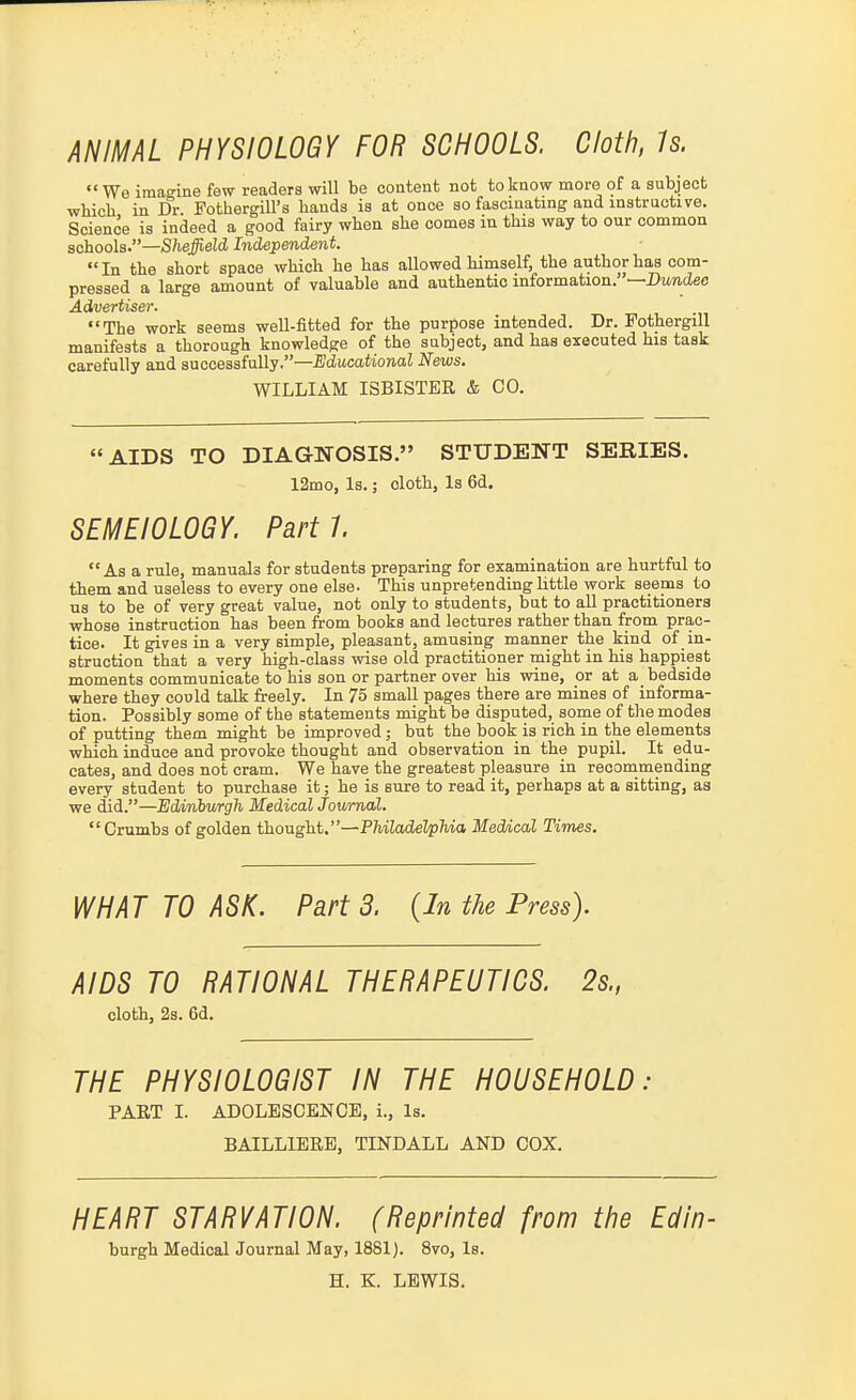 ANIMAL PHYSIOLOGY FOR SCHOOLS. Cloth, Is.  We imaRine few readers will be content not to know more of a subject which in Dr Fothergill's hands is at once so fascinating and instructive. Science is indeed a good fairy when she comes in this way to our common schools.—/S/i#eZd Independent  In the short space which he has allowed himself, the author has com- pressed a large amount of valuable and authentic information.—Dtiwdee Advertiser. The work seems well-fitted for the purpose intended. Dr. Fothergill manifests a thorough knowledge of the subject, and has executed his task carefully and successfully.—Educational News. WILLIAM ISBISTER & CO. AIDS TO DIAGNOSIS. STUDENT SERIES. 12mo, Is.; cloth. Is 6d. SEMEIOLOGY. Parti. As a rule, manuals for students preparing for examination are hurtful to them and useless to every one else. This unpretending little work seepas to us to be of very great value, not only to students, bat to all practitioners whose instruction has been from books and lectures rather than from prac- tice. It gives in a very simple, pleasant, amusing manner the kind of in- struction that a very high-class wise old practitioner might in his happiest moments communicate to his son or partner over his wine, or at a bedside where they could talk freely. In 75 small pages there are mines of informa- tion. Possibly some of the statements might be disputed, some of the modes of putting them might be improved; but the book is rich in the elements which induce and provoke thought and observation in the pupil. It edu- cates, and does not cram. We have the greatest pleasure in reconimending every student to purchase it; he is sure to read it, perhaps at a sitting, as we did.—ildinhv/rgh Medical Journal. Crumbs of golden t'ho-aght,—PhiladelpMa Medical Times. WHAT TO ASK. Part 3. {In the Press). AIDS TO RATIONAL THERAPEUTICS. 2s., cloth, 2s. 6d. THE PHYSIOLOGIST IN THE HOUSEHOLD: PART I. ADOLESCENCE, i.. Is. BAILLIERE, TINDALL AND COX. HEART STARVATION. (Reprinted from the Edin- burgh Medical Journal May, 1881). 8vo, Is. H. K. LEWIS.