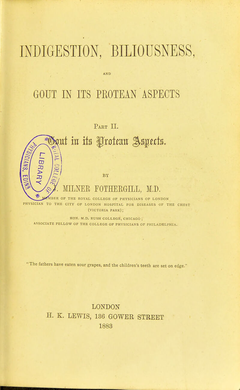 INDIGESTION, BILIOUSNESS, GOUT IN ITS PEOTEAN ASPECTS Pabt II. nt in its f r0feait %^ttk. BY . MILNEE FGTHERGILL, M.D. jber of the royal college of physicians of london physician to the city of london hospital for diseases of the chest (victoria park); hon. m.d. rush college, chicago ; associate fellow of the college of physicians of philadelphia. 'The fathers have eaten sour grapes, and the children's teeth are set on edge.' LONDON H. K. LEWIS, 136 GOWBR STREET 1883