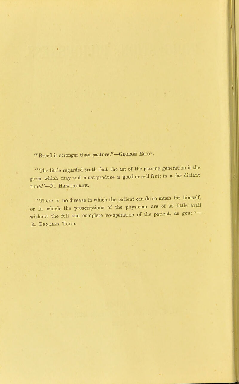 f'Breed is stronger than pasture.—Geoegk Eliot. The little regarded truth that the act of the passing generation is the germ which may and must produce a good or evil fruit in a far distant time.—N. Hawthorne. There is no disease in which the patient can do so much for himself, or in which the prescriptions of the physician are of so Httle avail without the full and complete co-operation of the patient, as gout.— R. Bentlei Todd.