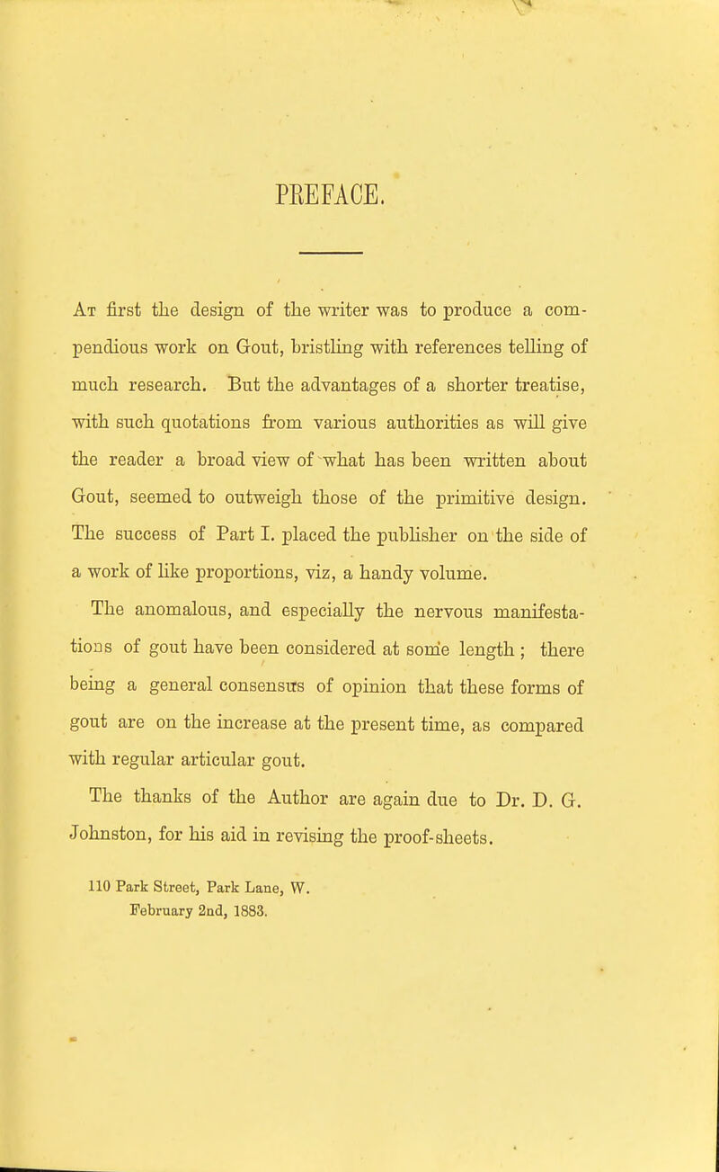 PREFACE. At first the design of the writer was to produce a com- pendious work on Gout, bristling with references telling of much research. But the advantages of a shorter treatise, with such quotations from various authorities as will give the reader a broad view of ^what has been written about Gout, seemed to outweigh those of the primitive design. The success of Part I. placed the pubhsher on the side of a work of like proportions, viz, a handy volume. The anomalous, and especially the nervous manifesta- tions of gout have been considered at some length ; there being a general consensus of opinion that these forms of gout are on the increase at the present time, as compared with regular articular gout. The thanks of the Author are again due to Dr. D. G. Johnston, for his aid in revising the proof-sheets. 110 Park street, Park Lane, W. February 2ad, 1883.