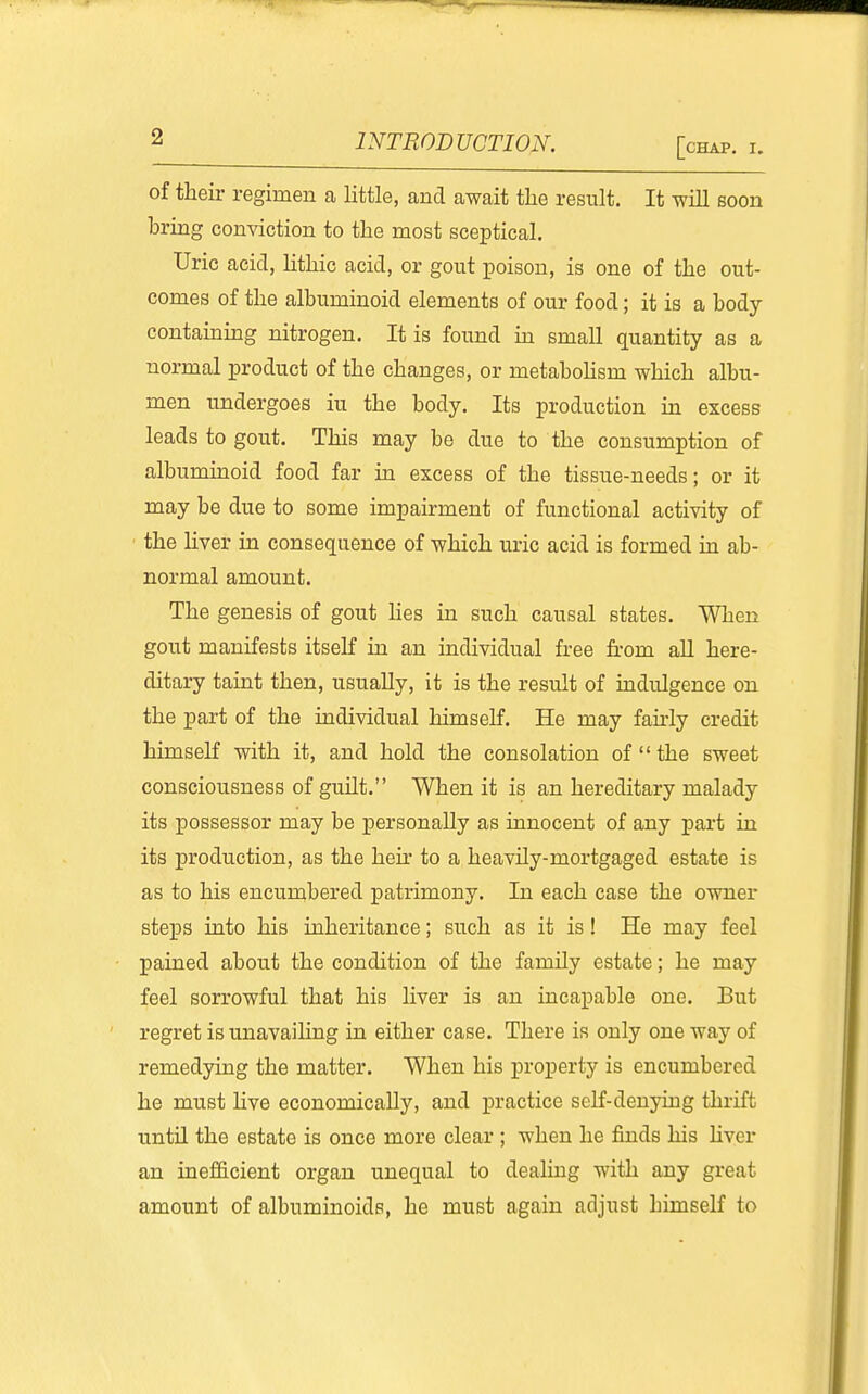 of their regimen a little, and await tlie result. It will soon bring conviction to the most sceptical. Uric acid, lithic acid, or gout poison, is one of the out- comes of the albuminoid elements of our food; it is a body containing nitrogen. It is found m smaU quantity as a normal product of the changes, or metaboHsm which albu- men undergoes iu the body. Its production in excess leads to gout. This may be due to the consumption of albuminoid food far in excess of the tissue-needs; or it may be due to some impairment of functional activity of the Hver in consequence of which uric acid is formed in ab- normal amount. The genesis of gout hes in such causal states. When gout manifests itseK in an individual free from aU here- ditary taint then, usually, it is the result of indulgence on the part of the individual himself. He may fau-ly credit himself with it, and hold the consolation of  the sweet consciousness of guilt. When it is an hereditary malady its possessor may be personally as innocent of any part in its production, as the heir to a heavHy-mortgaged estate is as to his encunibered patrimony. In each case the owner steps into his inheritance; such as it is! He may feel pained about the condition of the family estate; he may feel sorrowful that his hver is an incapable one. But regret is unavailing in either case. There is only one way of remedying the matter. When his property is encumbered he must Hve economically, and practice self-denying thrift untU the estate is once more clear ; when he finds his Hver an inefficient organ unequal to dealing with any great amount of albuminoids, he must again adjust himself to