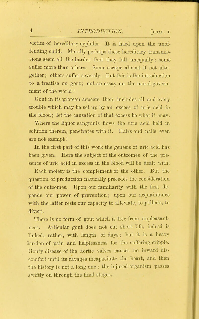 victim of hereditary syphilis. It is hard upon the unof- fending child. Morally perhaps these hereditary transmis- Bions seem all the harder that they fall unequally: some suffer more than others. Some escape almost if not alto- gether ; others suffer severely. But this is the introduction to a treatise on gout; not an essay on the moral govern- ment of the world! Gout in its protean aspects, then, includes all and every trouble which may be set up by an excess of uric acid in the blood; let the causation of that excess be what it may. Where the liquor sanguinis flows the uric acid held in solution therein, penetrates with it. Hairs and nails even are not exempt! In the first part of this work the genesis of uric acid has been given. Here the subject of the outcomes of the pre- sence of uric acid in excess in the blood will be dealt with. Each moiety is the complement of the other. But the question of production naturally precedes the consideration of the outcomes. Upon our famiharity with the first de- pends our power of prevention; upon our acquaintance with the latter rests our capacity to alleviate, to paUiate, to divert. There is no form of gout which is free from uni)leasant- ness. Articular gout does not cut short life, indeed is linked, rather, with length of days; but it is a heavy burden of pain and helplessness for the suffering cripple. Gouty disease of the aortic valves causes no inward dis- comfort until its ravages incapacitate the heart, and then the liistory is not a long one ; the injured organism passes swiftly on through the final stages.