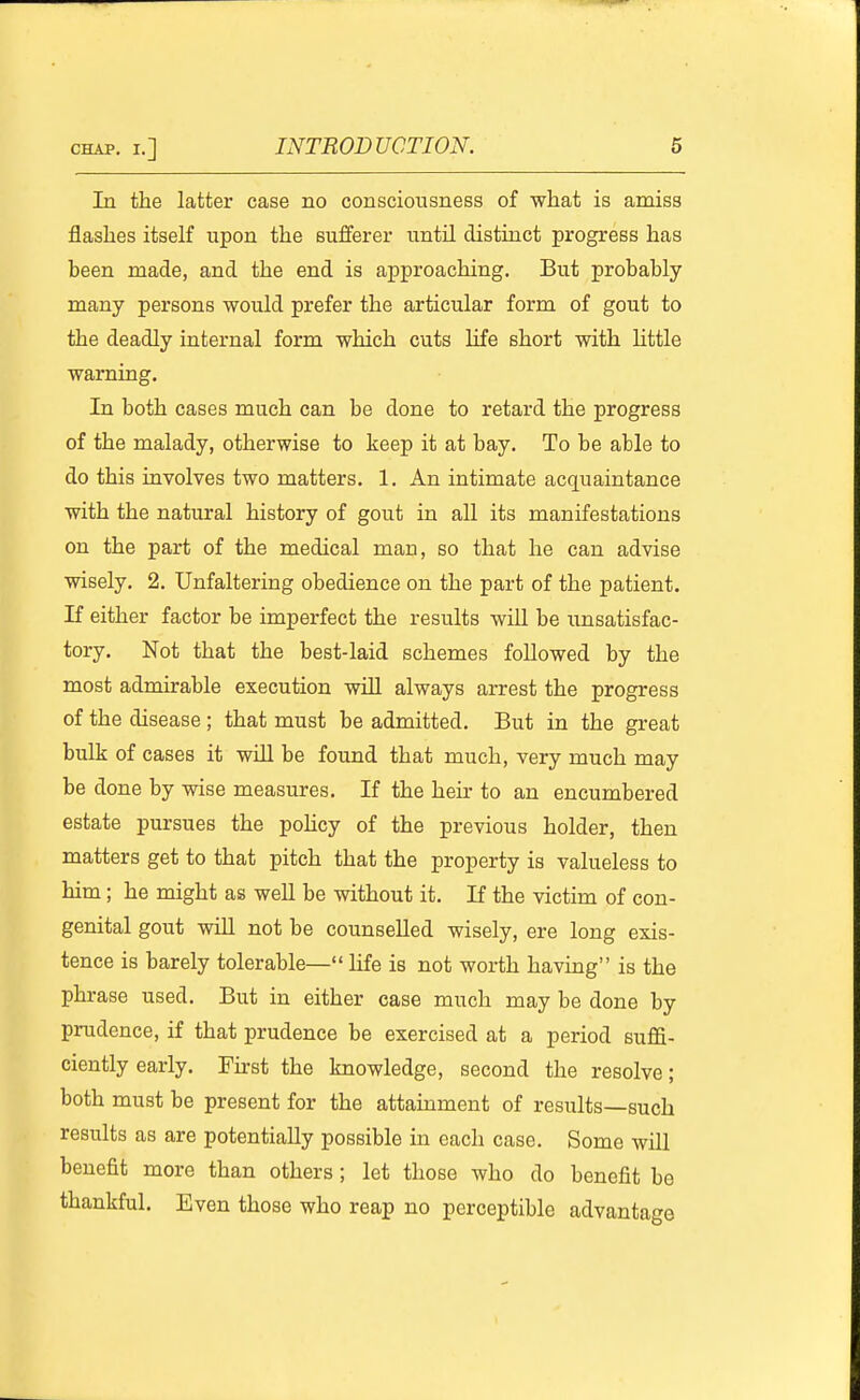 In the latter case no consciousness of what is amiss flashes itself upon the sufferer until distinct progress has been made, and the end is approaching. But probably many persons would prefer the articular form of gout to the deadly internal form which cuts life short with httle warning. In both cases much can be done to retard the progress of the malady, otherwise to keep it at bay. To be able to do this involves two matters. 1. An intimate acquaintance with the natural history of gout in all its manifestations on the part of the medical man, so that he can advise wisely. 2. Unfaltering obedience on the part of the patient. If either factor be imperfect the results wiU be unsatisfac- tory. Not that the best-laid schemes followed by the most admirable execution will always arrest the progress of the disease ; that must be admitted. But in the great bulk of cases it will be found that much, very much may be done by wise measures. If the heir to an encumbered estate pursues the poHcy of the previous holder, then matters get to that pitch that the property is valueless to him; he might as well be without it. If the victim of con- genital gout will not be counselled wisely, ere long exis- tence is barely tolerable— life is not worth having is the phrase used. But in either case much may be done by prudence, if that prudence be exercised at a period suffi- ciently early. First the knowledge, second the resolve; both must be present for the attainment of results—such results as are potentially possible in each case. Some wiU benefit more than others; let those who do benefit be thankful. Even those who reap no perceptible advantage