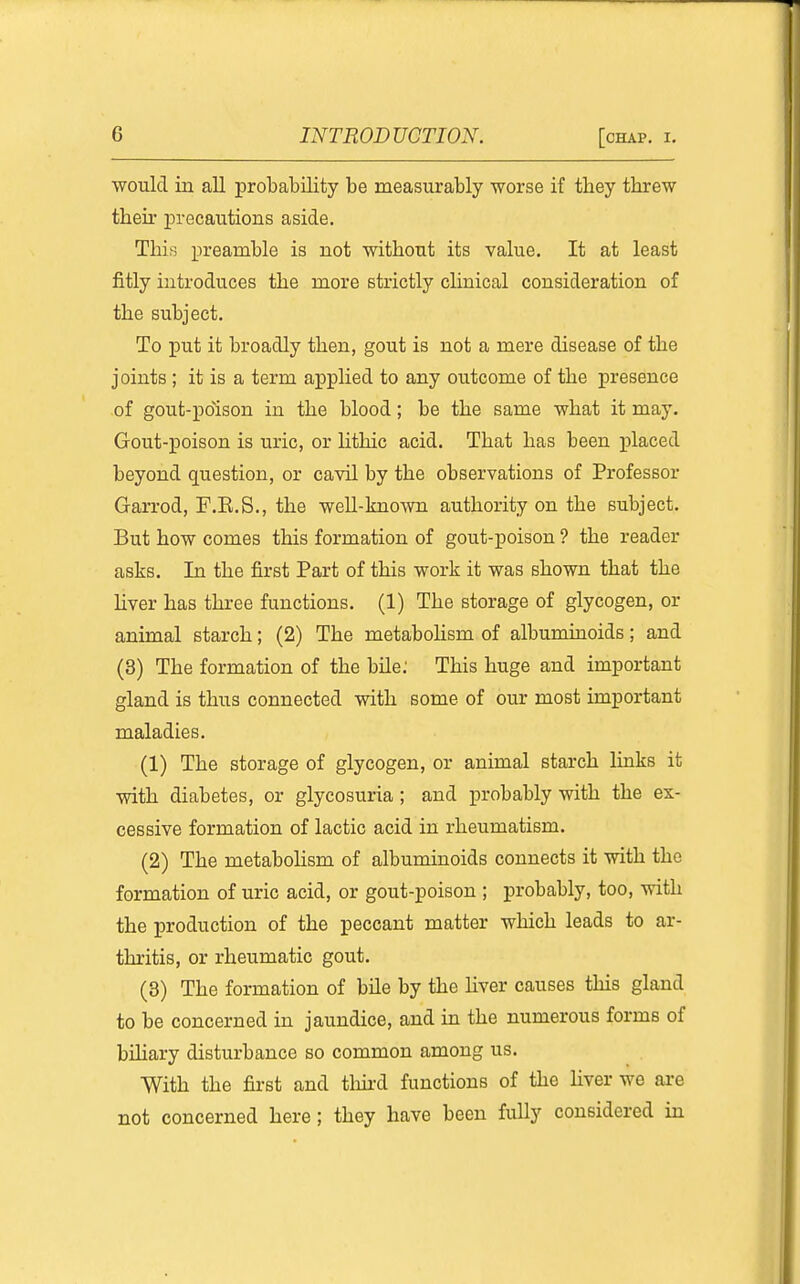 ■would in all probability be measurably worse if they threw their precautions aside. This preamble is not without its value. It at least fitly introduces the more strictly cHnical consideration of the subject. To put it broadly then, gout is not a mere disease of the joints ; it is a term applied to any outcome of the presence of gout-pdison in the blood; be the same what it may. Gout-poison is uric, or lithic acid. That has been placed beyond question, or cavil by the observations of Professor Garrod, P.E.S,, the weU-known authority on the subject. But how comes this formation of gout-poison ? the reader asks. In the first Part of this work it was shown that the Ever has three functions, (1) The storage of glycogen, or animal starch; (2) The metabolism of albumuioids; and (3) The formation of the bUe; This huge and important gland is thus connected with some of our most important maladies. (1) The storage of glycogen, or animal starch Hnks it with diabetes, or glycosuria ; and probably with the ex- cessive formation of lactic acid in rheumatism. (2) The metabolism of albuminoids connects it with the formation of uric acid, or gout-poison ; probably, too, with the production of the peccant matter which leads to ar- thritis, or rheumatic gout. (3) The formation of bile by the hver causes this gland to be concerned in jaundice, and in the numerous forms of bihary disturbance so common among us. With the first and third functions of the liver we are not concerned here ; they have been fully considered in