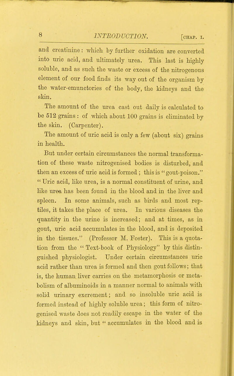 and creatinine: which by further oxidation are converted into uric acid, and ultimately urea. This last is highly soluble, and as such the waste or excess of the nitrogenous element of our food finds its way out of the organism by the water-emunctories of the body, the kidneys and the skin. The amount of the urea cast out daily is calculated to be 512 grains : of which about 100 grains is ehminated by the skin. (Carpenter). The amount of uric acid is only a few (about six) grains in health. But under certain circumstances the normal transforma- tion of these waste nitrogenised bodies is disturbed, and then an excess of uric acid is formed ; this is  gout-poison.  Uric acid, hke urea, is a normal constituent of m'ine, and like urea has been found in the blood and in the hver and spleen. In some animals, such as bu'ds and most rep- tiles, it takes the place of urea. In various diseases the quantity in the urine is increased; and at times, as in gout, uric acid accumulates in the blood, and is deposited in the tissues. (Professor M. Foster). This is a quota- tion from the  Text-book of Physiology by this distin- guished physiologist. Under certain circumstances uric acid rather than urea is formed and then gout follows; that is, the human liver carries on the metamorphosis or meta- bohsm of albuminoids in a manner normal to animals with solid urinary excrement; and so insoluble uric acid is formed instead of highly soluble urea; this form of nitro- genised waste does not readily escape in the water of the kidneys and skin, but  accumulates in the blood and is