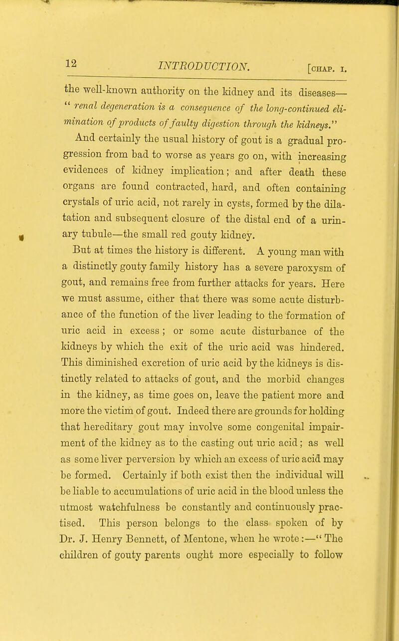 [chap. I. the -well-known authority on the kidney and its diseases—  renal degeneratioyi is a consequence of the long-continued eli- mination of products of faulty digestion through the kidneys:' And certainly the usual history of gout is a gradual pro- gression from bad to worse as years go on, with increasing evidences of kidney impHcation; and after death these organs are found contracted, hard, and often containing crystals of uric acid, not rarely in cysts, formed by the dila- tation and subsequent closure of the distal end of a urin- ary tubule—the small red gouty kidney. But at times the history is different. A young man with a distinctly gouty family history has a severe paroxysm of gout, and remains free from further attacks for years. Here we must assume, either that there was some acute disturb- ance of the function of the hver leading to the formation of uric acid in excess ; or some acute disturbance of the kidneys by which the exit of the uric acid was hindered. This diminished excretion of uric acid by the kidneys is dis- tinctly related to attacks of gout, and the morbid changes in the kidney, as time goes on, leave the patient more and more the victim of gout. Indeed there are gi-ounds for holding that hereditary gout may involve some congenital impau'- ment of the kidney as to the casting out uric acid; as well as some liver perversion by which an excess of uric acid may be formed. Certainly if both exist then the individual will be liable to accumulations of uric acid in the blood unless the utmost watchfulness be constantly and continuously prac- tised. This person belongs to the class spoken of by Dr. J. Henry Bennett, of Mentone, when he wrote:— The children of gouty parents ought more especially to follow