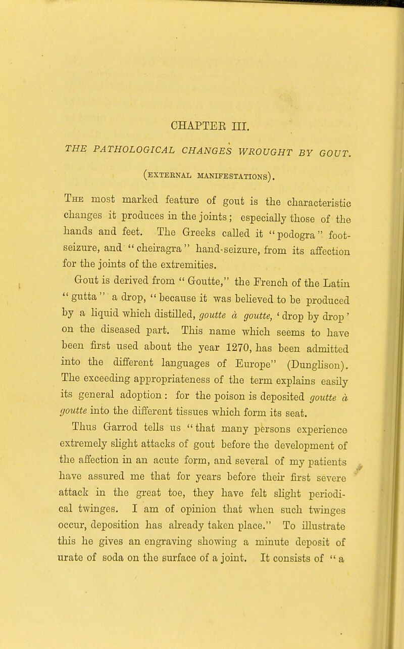 THE PATHOLOGICAL CHANGES WROUGHT BY GOUT. (external manifestations). The most marked feature of gout is the characteristic changes it produces in the joints ; especiaUy those of the hands and feet. The Greeks called it podogra foot- seizure, and' cheiragra  hand-seizure, from its affection for the joints of the extremities. Gout is derived from  Goutte, the French of the Latm  gutta  a drop,  because it was beheved to be produced by a liquid which distilled, goutte a goutte, ' drop by di-op ' on the diseased part. This name which seems to have been first used about the year 1270, has been admitted into the different languages of Europe (Dunghson). The exceeding appropriateness of the term explains easily its general adoption : for the poison is deposited goutte a fjoutte into the different tissues which form its seat. Thus Garrod tells us that many persons experience extremely slight attacks of gout before the development of the affection in an acute form, and several of my patients have assured me that for years before their first severe attack in the great toe, they have felt shght periodi- cal twinges, I am of opinion that when such twinges occur, deposition has ah-eady taken place. To illustrate this he gives an engraving showing a minute deposit of urate of soda on the surface of a joint. It consists of  a