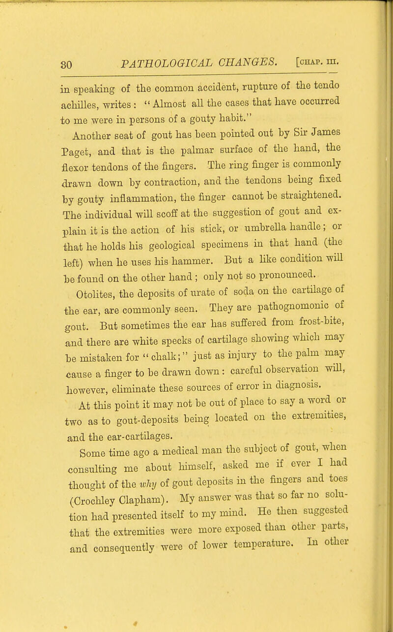 in speaking of the common accident, rupture of the tendo achilles, writes :  Almost all the cases that have occurred ±0 me were in persons of a gouty habit. Another seat of gout has been pointed out by Bur James Paget, and that is the palmar surface of the hand, the flexor tendons of the fingers. The ring finger is commonly drawn down by contraction, and the tendons bemg fixed by gouty inflammation, the finger cannot be straightened. The individual will scoff at the suggestion of gout and ex- plain it is the action of his stick, or umbrella handle; or that he holds his geological specimens in that hand (the left) when he uses his hammer. But a Hke condition wiU he found on the other hand ; only not so pronounced. OtoHtes, the deposits of urate of soda on the cartHage of the ear, are commonly seen. They are pathognomonic of gout. But sometimes the ear has suffered from frost-bite, and there are white specks of cartilage showing which may he mistaken for  chalk; just as mjury to the palm may cause a finger to be di-awn down : careful observation will, however, eliminate these sources of error in diagnosis. At tHs point it may not be out of place to say a word or two as to gout-deposits being located on the exti-emities, and the ear-cartilages. Some time ago a medical man the subject of gout, when consulting me about himself, asked me if ever I had thought of the why of gout deposits in the fingers and toes (Crochley Clapham). My answer was that so far no solu- tion had presented itself to my mind. He then suggested that the extremities were more exposed than other parts, and consequently were of lower temperature. In other