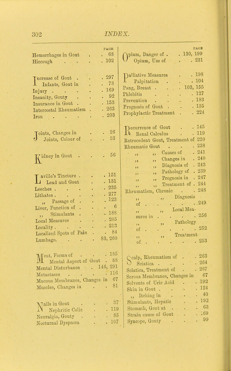 Hemorrtages in Gout Hiccough Increase of Gout . Infants, Gout in iDjury . Insanity, Gouty Insurance in Gout . Intercostal Eteumatism Iron ■j^j^eat, Forms of PAGE . 68 . 102 297 78 169 92 153 263 203 . 185 Mental Aspect of Gout . 88 Mental Disturbance . 146, 291 Metastases . . • .116 Mucous Membranes, Changes in 67 Muscles, Changes in . -81 0 Nails in Gout Nephritic Colic Neuralgia, Gouty . Nocturnal Dyspnoea 37 119 85 107 pium. Danger of . Opium, Use of I)alliativ-e Measures Palpitation Pang, Breast . Phlebitis Prevention Prognosis of Gout Prophylactic Treatment PAGE 130, 199 . 231 . 198 . 104 103, 155 . 127 . 183 . 135 . 224 Toints, Changes in . 26 J Joints, Colour of . 33 ■J^idney in Gout . . 56 T aville's Tincture . . 151 -Li Lead and Gout . 131 Leeches . . . • . 235 Lithates. . . 277 Passage of . . 123 Liver, Function of . . 6 Stimulants . . 188 Local Measures . 205 Locality. . • • . 213 Localized Spots of Pain . . 84 Lumbago. 83, 260 145 119 Recurrence of Gout Renal Calculus Retrocedent Gout, Treatment of 220 Rheumatic Gout . . • 238 Causes of .241 Changes in . 240 Diagnosis of .243 Pathology of . 239 Prognosis in .247 Treatment of . 244 Rheumatism, Chronic . . 248 249 256 252 >) J> Diagnosis of . )' )) Local Mea- sures in )> Pathology of . I} Treatment of . •  • calp. Rheumatism of Sciatica . Sciatica, Treatment of Serous Membranes, Changes in Solvents of Uric Acid Skin in Gout . ,, Itching in Stimulants, Hepatic Stomach, Gout at . Strain cause of Gout Syncope, Gouty 263 264 267 67 192 124 40 192 63 169 99