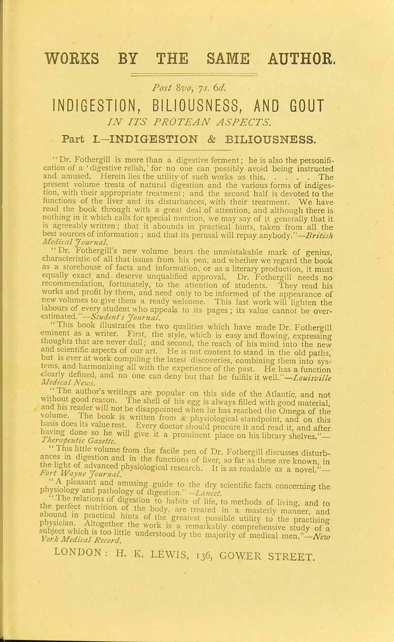 WORKS BY THE SAME AUTHOR. Post Svc?, 7s. 6d. INDIGESTION, BILIOUSNESS, AND GOUT /JV ITS PROTEAN ASPECTS. Part I.-INDIGESTION & BILIOUSNESS.  Dr. Fothergill is more than a digestive ferment; he is also the personifi- cation of a 'digestive relish,' for no one can possibly avoid being instructed and amused. Herein lies the utility of such works as this The present volume treats of natural digestion and the various forms of indiges- tion, with their appropriate treatment; and the second half is devoted to the functions of the liver and its disturbances, with their treatment. We have read the book through with a great deal of attention, and although there is nothing in it which calls for special mention, we may say of it generally that it is agreeably written; that it abounds in practical hints, talten from all the best sources of information ; and that its perusal will repay anybody.—British Medical yournal. Dr. Fothergill's new volume bears the unmistakable mark of genius, characteristic of all that issues from his pen, and whether we regard the book as a storehouse of facts and information, or as a literary production, it must equally exact and deserve unqualified approval. Dr. Fothergill needs no recommendation, fortunately, to the attention of students. They read his works and profit by them, and need only to be informed of the appearance of new volumes to give them a ready welcome. This last work will lighten the labours of every student who appeals to its pages ; its value cannot be as^x- estimated.—Journal.  This book illustrates the two qualities which have made Dr. Fothergill emment as a writer. First, the style, which is easy and flowing, expressing thoughts that are never dull; and second, the reach of his mind into the new and scientific aspects of our art. He is not content to stand in the old paths but IS ever at work compiling the latest discoveries, combining them into sys- tems and harmonizing all with the experience of the past. He has a function clearly defined, and no one can deny but that he fulfils it Louisville AJedical News. •'The authors writings are popular on this side of the Atlantic, and not without good reason. The shell of his egg is always filled with good material, and his reader vvill not be disappointed when he has reached the Omega of the volume. Ihe book is written from a physiological standpoint, and on this basis does its value rest. Every doctor should procure it and read it, and after iiaving done so lie will give it a prominent place on his library shelves.— Lherafeuttc Gazette. •' This little volume from the facile pen of Dr. Fothergill discusses disturb- ances in digestion and in the functions of hver, so far as these are known, in the ight of advanced physiological research. It is as readable as a novel - tort Wayne journal. amusing guide to the dry scientific facts conceminff the physiology and pathology of digestion. -Lancet. ^ fi.» ^he relations of digestion to habits of hfe, to methods of living, and to ihn,FnH ; '''.'•T l^- '^^ -^'-^'e^ ^ i^steriy manAer and abound in practical hints of tlie greatest possible utility to the practising Sr;- ^^'.f°P^,^^r fhe work is a remarkably comprehensive study of a SSS/5?ri'^ understood by the majority of'Inedical men..^-A^^