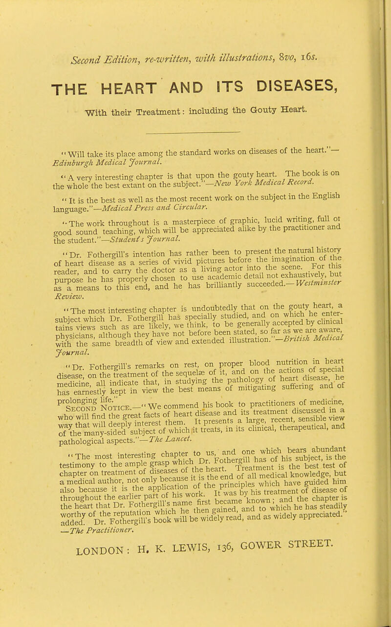 Second Edition, re-written, with illustratio7is, Zvo, i6s. THE HEART AND ITS DISEASES, With their Treatment: including the Gouty Heart. Will take its place among the standard works on diseases of the heart.— Edinburgh Medical Journal.  A very interesting chapter is that upon the gouty heart. T^e book is on the whole the best extant on the subject.—TV^z*; York Medical Record. ■' It is the best as well as the most recent work on the subject in the EngUsh language.—M^i^ica/ Press and Circular. -The work throughout is a masterpiece of graphic, lucid writing, full ot good sound teachinf, which will be appreciated alike by the practitioner and the student.—Students Journal. ■■Dr. FothergilVs intention has rather been to present the natural history of heart disease as a series of vivid pictures ^^^^'^ '^^'^^^'^''^^^ reader and to carry the doctor as a Uving actor mto the scene. For th s Sose he has properly chosen to use academic detail not exhaustively, but a means to this end, and he has brilliantly sMcz^^&^A.-WesUmnster Review. •■The most interesting chapter is undoubtedly that *«Xh\?enter- ?aS^iet^tuc?\^^^^^^^^ nhvsidans aUhough they have not before been stated, so far as we are awaxe £h the same briadth of view and extended illustration. -^r.^«A Medzcal Journal. ^'SoND NOTICE.- We commend his book to practitioners of medicine wh?wm?n??he great facts of heart ,f-'^.^^^^^^^^^^^ ^e^ T^^^^S^^ -St i^^SX Wutical. and pathological aspects.—T'/ze Lancet. The most interesting chapter to -. -d^ testimony to the ample grasp ^hich Dr. Fother^iU m j ^^^^ chapter on treatment of diseases of the heart l ^^^lj'^;'';^^ but a medical author, not only because it f th^e end of all ^^d'^a^ Kno g^, ^^.^ also because it is the application f'^e pnnciples wlu^^^^ throughout the earlier part of his work  ^^^^''^j^J'^^;;.^™^^^ the chapter is the heart that Dr. Fothergills name first became knov^^^^ FoSm's ^^^^i^^^ as widely appreciated. —The Practitioner.