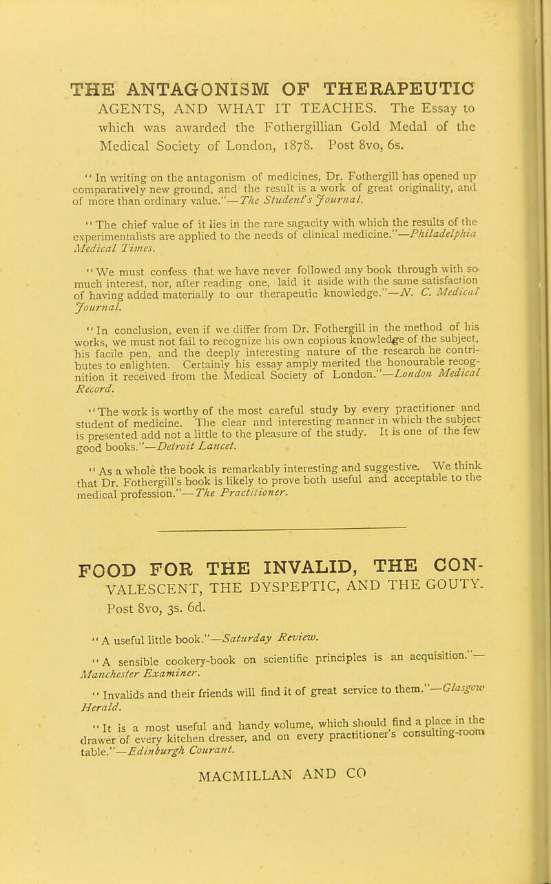 THE ANTAGONISM OF THERAPEUTIC AGENTS, AND WHAT IT TEACHES. The Essay to which was awarded the FothergilUan Gold Medal of the Medical Society of London, 1878. Post 8vo, 6s.  In writing on the antagonism of medicines, Dr. Fothergill has opened up comparatively new ground, and the result is a work of great originality, and of more than ordinary value.—The Student's Journal. The chief value of it lies in the rare sagacity with which the results of the experimentalists are applied to the needs of clinical m&6.\cine.—Philadelphia Medical Times. We must confess that we have never followed any book through with so. much interest, nor, after reading one, laid it aside with the same satisfaction of having added materially to our therapeutic knowledge.—iV. C. Medical jfoiirual. In conclusion, even if we differ from Dr. Fothergill in the method of his works, we must not fail to recognize bis own copious knowledge of the subject, ■his facile pen, and the deeply interesting nature of the research he contri- butes to enlighten. Certainly his essay amply merited the honourable recog- nition it received from the Medical Society of l^ondion:'—London Medical Record.  The work is worthy of the most careful study by every practitioner and student of medicine. The clear and interesting manner in which the subject is presented add not a little to the pleasure of the study. It is one of the few good books.—Detroit Lancet.  As a whole the book is remarkably interesting and suggestive. We think that Dr. Fothergill's book is likely to prove both useful and acceptable to the medical profession.—The Practitioner. FOOD FOR THE INVALID, THE CON- VALESCENT, THE DYSPEPTIC, AND THE GOUTY. Post 8vo, 3s. 6d.  A useful little hook.—Saturday Review. A sensible cookery-book on scientific principles is an acquisition.— Manchester Examiner.  Invalids and their friends will find it of great service to \heva.—Glasgow Herald. It is a most useful and handy volume, which should find a place in ^^^^^ drawer of every kitchen dresser, and on every practitioners consulting-room \.z!o\<i.—Edinburgh Couraut.