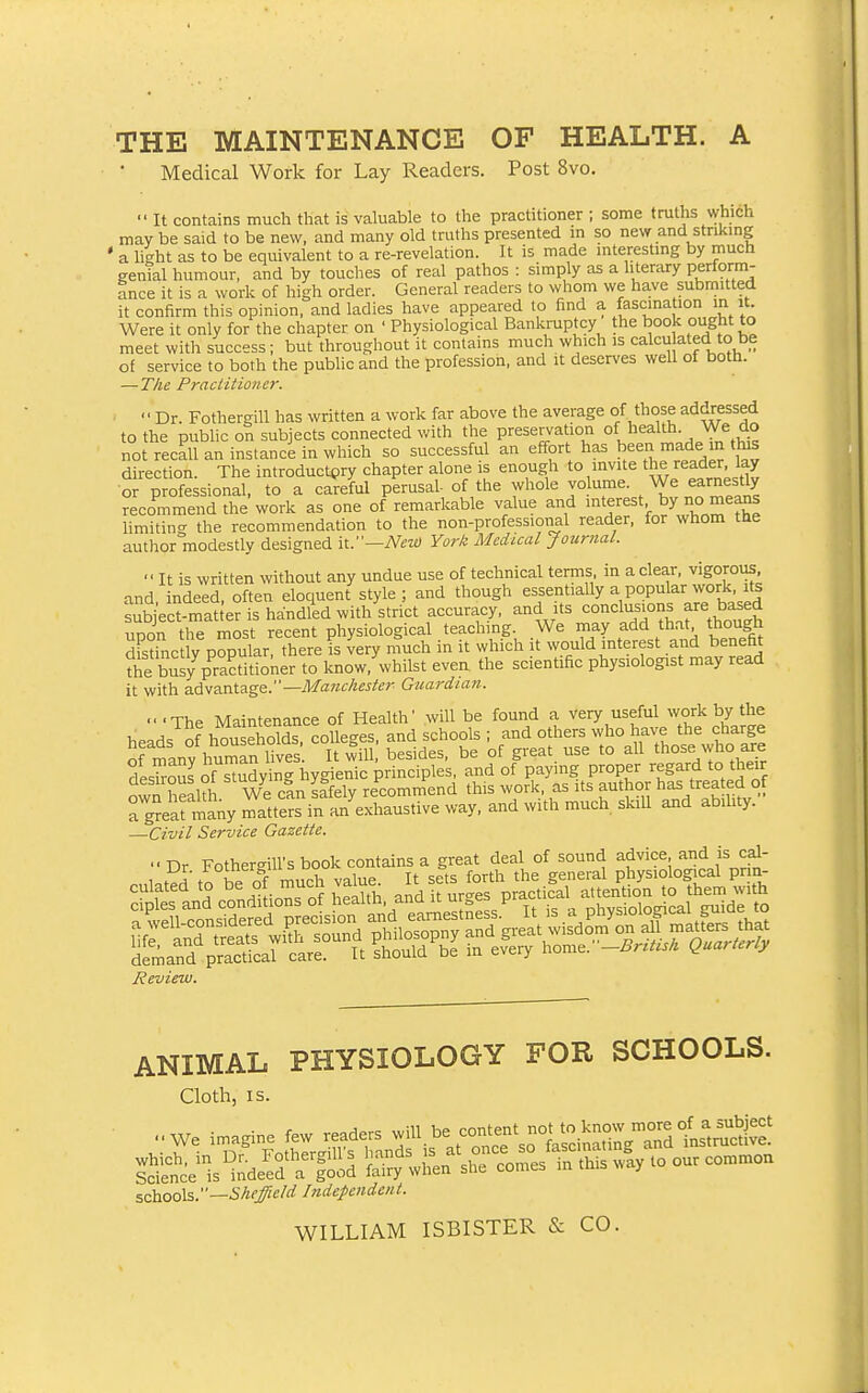 THE MAINTENANCE OF HEALTH. A Medical Work for Lay Readers. Post 8vo.  It contains much that is valuable to the practitioner ; some truths which may be said to be new, and many old truths presented in so new and striking ' a light as to be equivalent to a re-revelation. It is made interesting by much genk humour, and by touches of real pathos : simply as a literary perform- ance it is a work of high order. General readers to whom we have submitted it confirm this opinion, and ladies have appeared to find a fascination in it. Were it only for the chapter on ' Physiological Bankruptcy the book ought to meet with success ; but throughout it contains much which is calcu ated to be of service to both the public and the profession, and it deserves well of both. — The Practitioner. Dr. Fothergill has written a work far above the average of those addressed to the public on subjects connected with the preservation of health. We do not recall an instanci in which so successful an effort has been made in tlus direction. The introductory chapter alone is enough to invite the reader lay or professional, to a careful perusal- of the whole vo ume. We earnestly recommend the work as one of remarkable value and interest, by no means hmiting the recommendation to the non-professional reader, for whom the author modestly designed it.—yV^;^y York Medical Journal.  It is written without any undue use of technical terms in a clear, vigorous and indeed, often eloquent style ; and though essentially a popular work, its subject-matler is handled with strict accuracy, and its upon the most recent physiological teaching. We may add that though Sfstinc y popular, there is very much in it which it would interest and benefit the busy practitioner to know, whilst evea the scientific physiologist may read it with advantage.—Guardian. -•The Maintenance of Health' will be found a very useful work by the heads^^ households colleges, and schools • - t^rtL^eVhSe fes3 ™;LThyienTpri^^^^^^^^^ P-per regard to thdr own health. We can safely recommend this work, as its author has treated of a great inany matters in an exhaustive way, and with much skiU and abihty. —Civil Service Gazette.  Dr Fother-ill's book contains a great deal of sound advice and is cal- cu,a£- f W -Oh .aUj, ^^^^^J^^^^.S'^^S'^^^J^S. Review. ANIMAL PHYSIOLOGY FOR SCHOOLS. Cloth, IS. -we imagine few readers -ill. co-t-'^^^tS^^^^^^^^ ^S;^; is°;.Md ^^J^rt^J^^ - our common szhools.''—Sheffield IndepcHdoit. WILLIAM ISBISTER & CO.