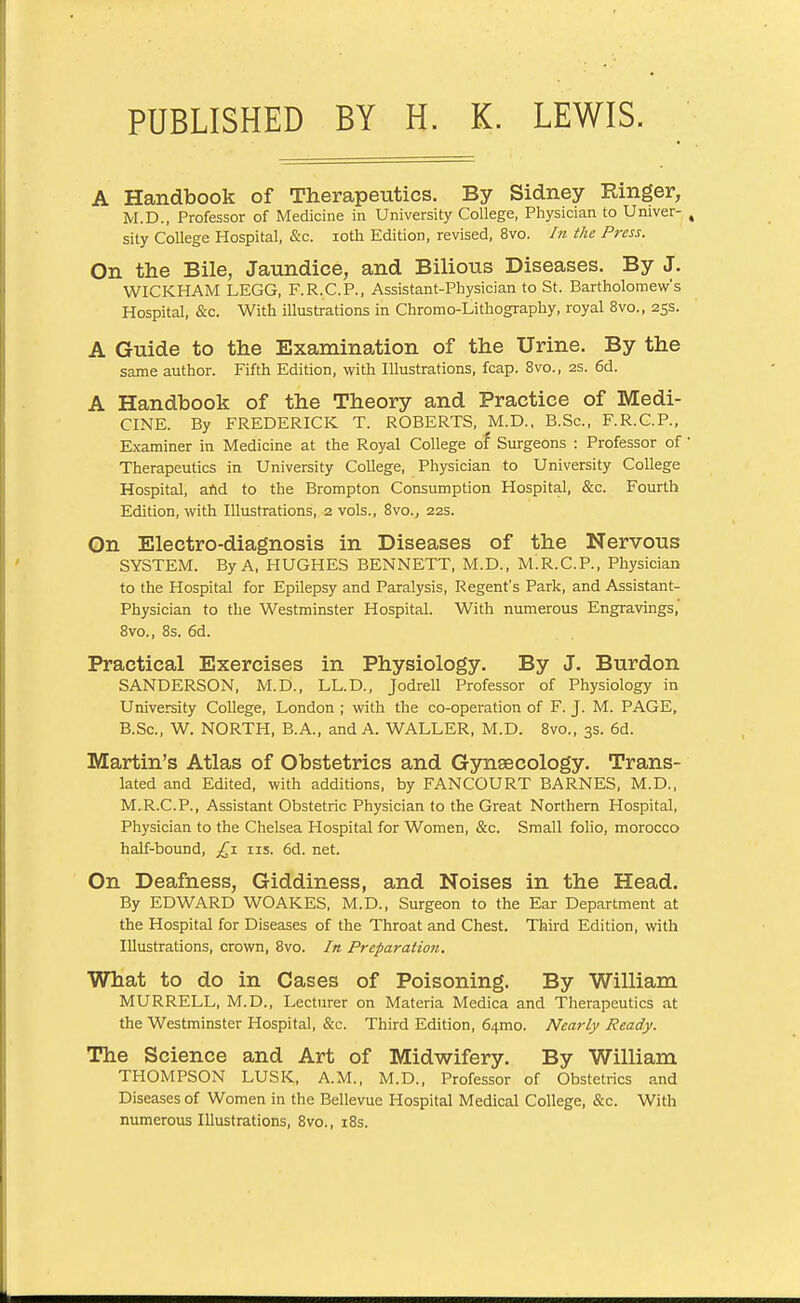 A Handbook of Therapeutics. By Sidney Ringer, M.D., Professor of Medicine in University College, Physician to Univer- sity College Hospital, &c. loth Edition, revised, 8vo. In the Press. On the Bile, Jaundice, and Bilious Diseases. By J. WICKHAM LEGG, F.R.C.P., Assistant-Physician to St. Bartholomew's Hospital, &c. With illustrations in Chromo-Lithography, royal 8vo., 25s. A Guide to the Examination of the Urine. By the same author. Fifth Edition, with Illustrations, fcap. 8vo., as. 6d. A Handbook of the Theory and Practice of Medi- CINE. By FREDERICK T. ROBERTS, jVI.D., B.Sc, F.R.C.P., Examiner in Medicine at the Royal College of Surgeons : Professor of Therapeutics in University College, Physician to University College Hospital, afld to the Brompton Consumption Hospital, &c. Fourth Edition, with Illustrations, 2 vols., 8vo., 22s. On Electro-diagnosis in Diseases of the Nervous SYSTEM. By A, HUGHES BENNETT, M.D., M^R.C.P., Physician to the Hospital for Epilepsy and Paralysis, Regent's Park, and Assistant- Physician to the Westminster Hospital. With numerous Engravings,' 8vo., 8s. 6d. Practical Exercises in Physiology. By J. Burdon SANDERSON, M.D., LL.D., Jodrell Professor of Physiology in University College, London ; with the co-operation of F. J. M. PAGE, B.Sc, W. NORTH, B.A., and A. WALLER, M.D. 8vo., 3s. 6d. Martin's Atlas of Obstetrics and Gynaecology. Trans- lated and Edited, with additions, by FANCOURT BARNES, M.D., M.R.C.P., Assistant Obstetric Physician to the Great Northern Hospital, Physician to the Chelsea Hospital for Women, &c. Small folio, morocco half-bound, £j. iis. 6d. net. On Deafness, Giddiness, and Noises in the Head. By EDWARD WOAKES, M.D., Surgeon to the Ear Department at the Hospital for Diseases of the Throat and Chest. Third Edition, with Illustrations, crown, 8vo. In Preparation. What to do in Cases of Poisoning. By William MURRELL, M.D., Lecturer on Materia Medica and Therapeutics at the Westminster Hospital, &c. Third Edition, 64mo. Nearly Ready. The Science and Art of Midwifery. By William THOMPSON LUSK, A.M., M.D., Professor of Obstetrics and Diseases of Women in the Bellevue Hospital Medical College, &c. With numerous Illustrations, 8vo., i8s.