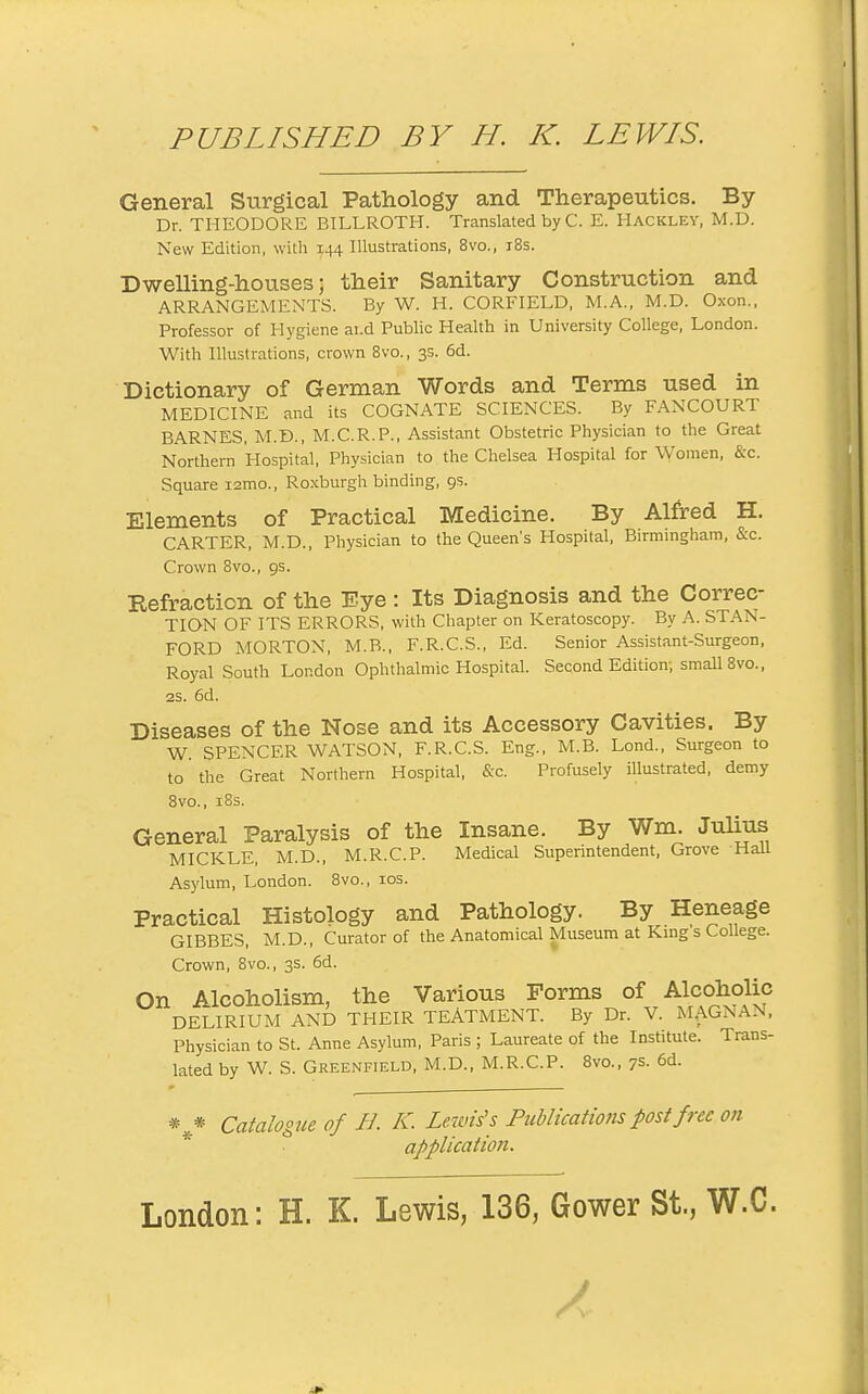 General Surgical Pathology and Therapeutics. By Dr. THEODORE BILLROTH. Translated byC. E. Hackley, M.D. New Edition, with 144 Illustrations, 8vo., i8s. Dwelling-houses; their Sanitary Construction and ARRANGEMENTS. By W. H. CORFIELD, M.A., M.D. Oxon.. Professor of Hygiene ai.d Public Health in University College, London. With Illustrations, crown 8vo., 3s. 6d. Dictionary of German Words and Terms used in MEDICINE and its COGNATE SCIENCES. By FANCOURT BARNES, M.D., M.C.R.P., Assistant Obstetric Physician to the Great Northern Hospital, Physician to the Chelsea Hospital for Women, &-c. Square i2mo., Roxburgh binding, 9s. Elements of Practical Medicine. By Alfred H. CARTER, M.D., Physician to the Queen's Hospital, Birmingham, &c. Crown 8vo., 9s. Eefraction of the Eye: Its Diagnosis and the Correc- TION OF ITS ERRORS, with Chapter on Keratoscopy. By A. STAN- FORD MORTON, M.B., F.R.C.S., Ed. Senior Assistant-Surgeon, Royal South London Ophthalmic Hospital. Second Edition; small 8vo., 2S. 6d. Diseases of the Nose and its Accessory Cavities. By W SPENCER WATSON, F.R.C.S. Eng., M.B. Lond., Surgeon to to the Great Northern Hospital, &-c. Profusely illustrated, demy 8vo., i8s. General Paralysis of the Insane. By Wm. Julius MICKLE, M.D., M.R.C.P. Medical Superintendent, Grove Hall Asylum, London. 8vo., los. Practical Histology and Pathology. By Heneage GIBBES, M.D., Curator of the Anatomical Museum at King s College. Crown, 8vo., 3s. 6d. On Alcoholism, the Various Forms of Alcoholic DELIRIUM AND THEIR TEATMENT. By Dr. V. MAGNAN. Physician to St. Anne Asylum, Paris ; Laureate of the Institute. Trans- lated by W. S. Greenfield, M.D., M.R.C.P. 8vo., 7s. 6d. * * Catalogue of B. K. Zercn's's Puhlications post free on application.