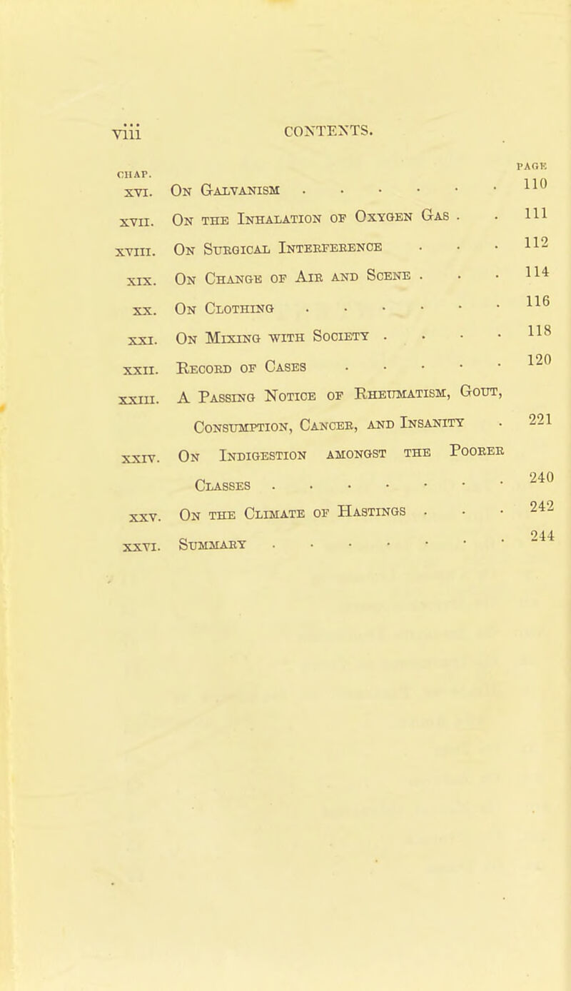 CHAP. XVI. PACK 110 XVII. n-w Tin? TtntratiAtion of Oxygen Gas . 111 XVIII. f\vr QrrDfiTPAT. TtJTRRFKHENCE * ■ • 112 XIX. n-w Htta-ngk of Air and Scene . 114 XX. On Clothing 116 XXI. fi-vr ATr-VTlVTri. wtttt RoflTETT' • • * \JlS lYJ,.1 A 1 jN\j Willi kjwv^A-L.x x 118 XXII. Record of Cases 120 XXIII. A Massing jnotice of .n.KJiijjH-a.j.iDjn., Consumption, Cancer, and Insanity 221 XXIV. On Indigestion amongst the Poorer 240 XXV. XXVI. On the Climate of Hastings . Summary 242 244