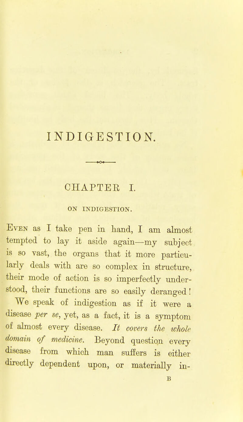 INDIGESTION. CHAPTER I. ON INDIGESTION. Even as I take pen in hand, I am almost tempted to lay it aside again—my subject is so vast, the organs that it more particu- larly deals with are so complex in structure, their mode of action is so imperfectly under- stood, their functions are so easily deranged! We speak of indigestion as if it were a disease per se, yet, as a fact, it is a symptom of almost every disease. It covers the whole domain of medicine. Beyond question every disease from which man suffers is either directly dependent upon, or materially in- B