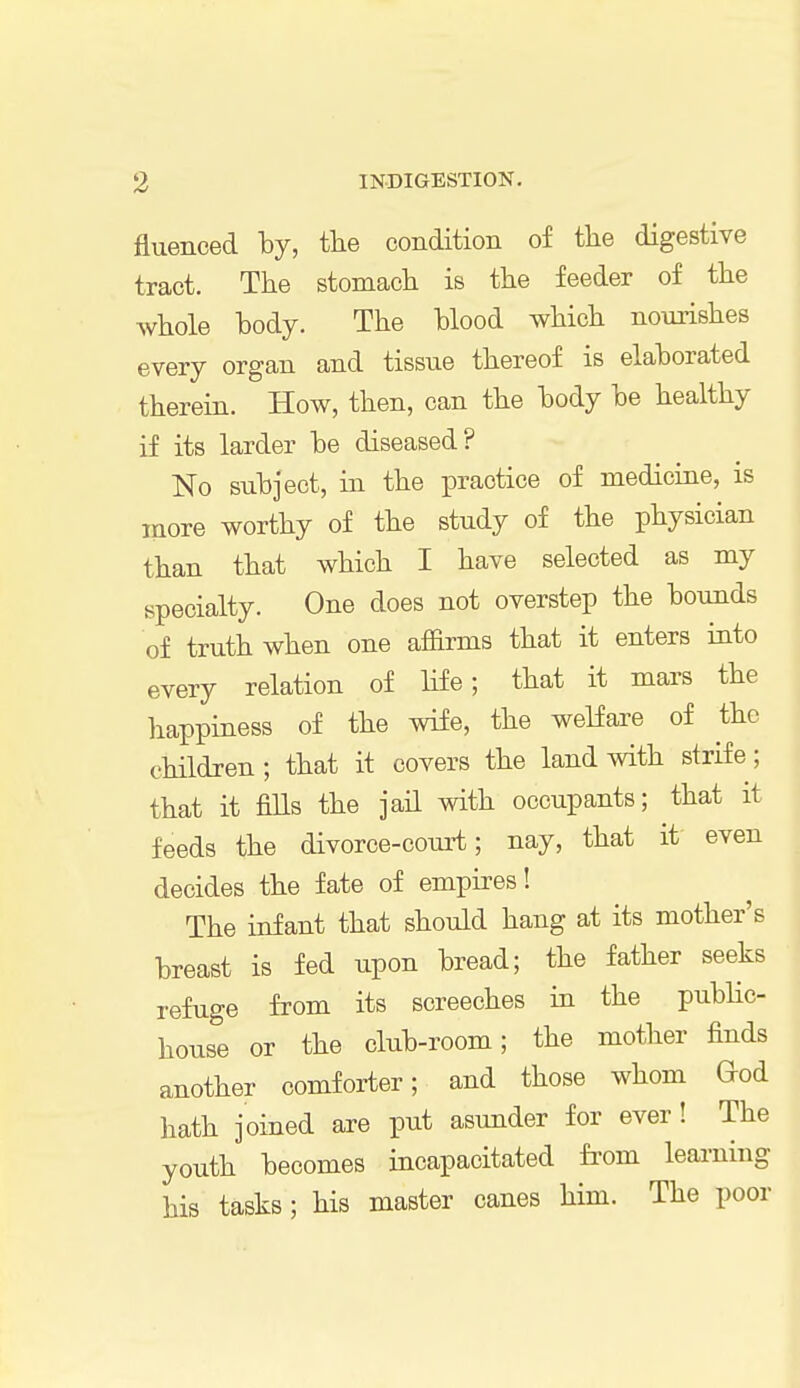 fluenced by, the condition of the digestive tract. The stomach is the feeder of the whole body. The blood which nourishes every organ and tissue thereof is elaborated therein. How, then, can the body be healthy if its larder be diseased? No subject, in the practice of medicine, is more worthy of the study of the physician than that which I have selected as my specialty. One does not overstep the bounds of truth when one affirms that it enters into every relation of life; that it mars the happiness of the wife, the welfare of the children; that it covers the land with strife; that it fills the jail with occupants; that it feeds the divorce-court; nay, that it even decides the fate of empires! The infant that should hang at its mother's breast is fed upon bread; the father seeks refuge from its screeches in the public- house or the club-room; the mother finds another comforter; and those whom God hath joined are put asunder for ever! The youth becomes incapacitated from learning his tasks; his master canes him. The poor