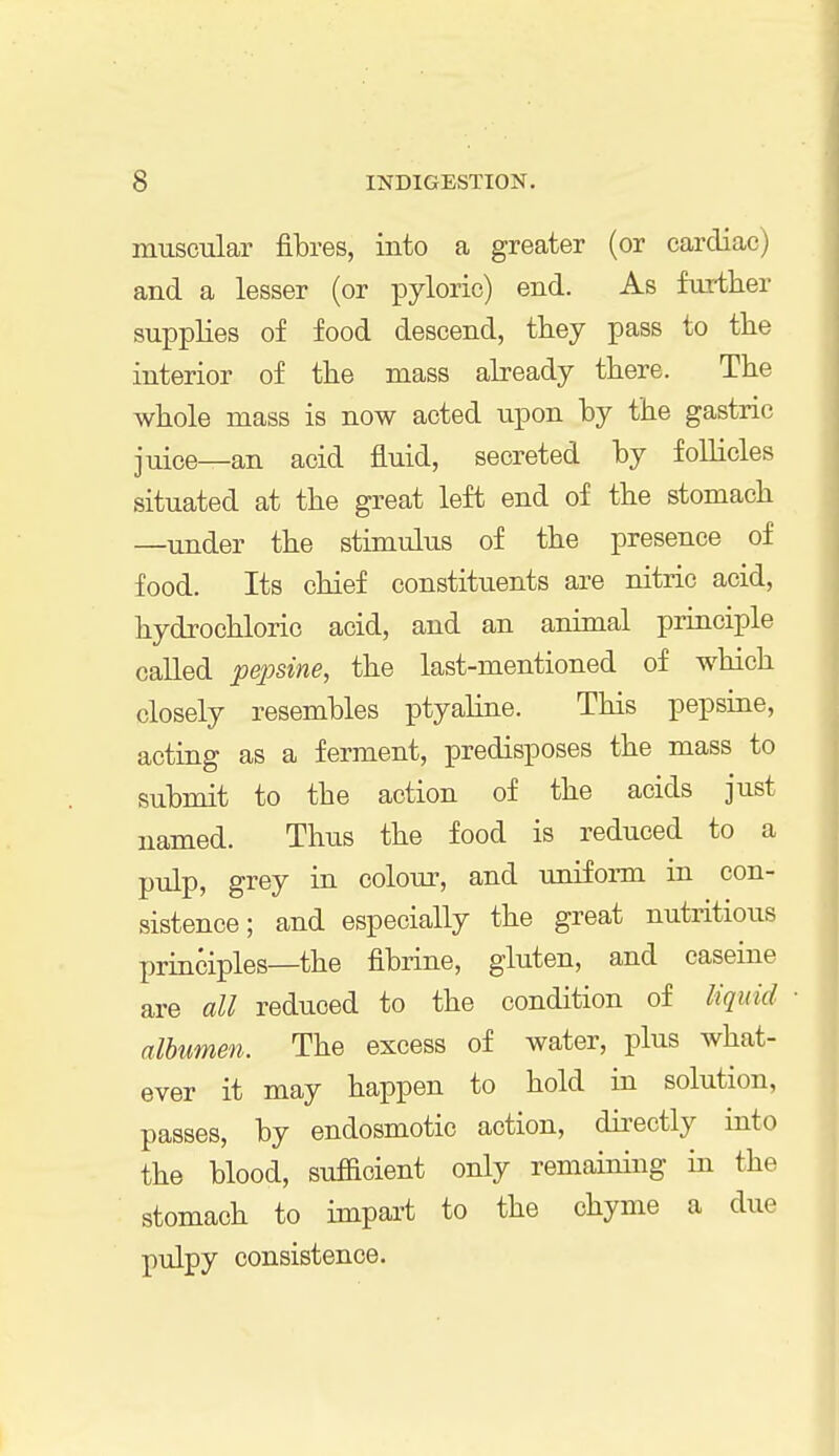 muscular fibres, into a greater (or cardiac) and a lesser (or pyloric) end. As further supplies of food descend, they pass to the interior of the mass already there. The whole mass is now acted upon by the gastric juice—an acid fluid, secreted by follicles situated at the great left end of the stomach —under the stimulus of the presence of food. Its chief constituents are nitric acid, hydrochloric acid, and an animal principle called pepsine, the last-mentioned of which closely resembles ptyaline. This pepsine, acting as a ferment, predisposes the mass to submit to the action of the acids just named. Thus the food is reduced to a pulp, grey in colour, and uniform in con- sistence; and especially the great nutritious principles—the fibrine, gluten, and caseine are all reduced to the condition of liquid albumen. The excess of water, plus what- ever it may happen to hold in solution, passes, by endosmotic action, directly into the blood, sufficient only remaining in the stomach to impart to the chyme a due pulpy consistence.