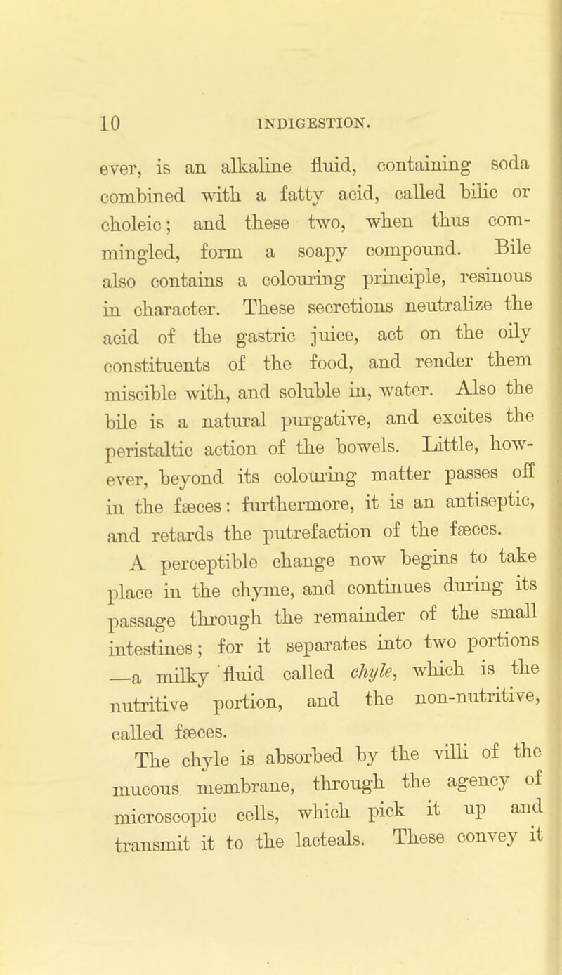 ever, is an alkaline fluid, containing soda combined with a fatty acid, called bilic or cboleic; and these two, when thus com- mingled, form a soapy compound. Bile also contains a colouring principle, resinous in character. These secretions neutralize the acid of the gastric juice, act on the oily constituents of the food, and render them miscible with, and soluble in, water. Also the bile is a natural purgative, and excites the peristaltic action of the bowels. Little, how- ever, beyond its colouring matter passes off in the fseces: furthermore, it is an antiseptic, and retards the putrefaction of the feces. A perceptible change now begins to take place in the chyme, and continues during its passage through the remainder of the small intestines; for it separates into two portions —a milky 'fluid called chyle, which is the nutritive portion, and the non-nutritive, called faeces. The chyle is absorbed by the villi of the mucous membrane, through the agency of microscopic cells, which pick it up and transmit it to the lacteals. These convey it