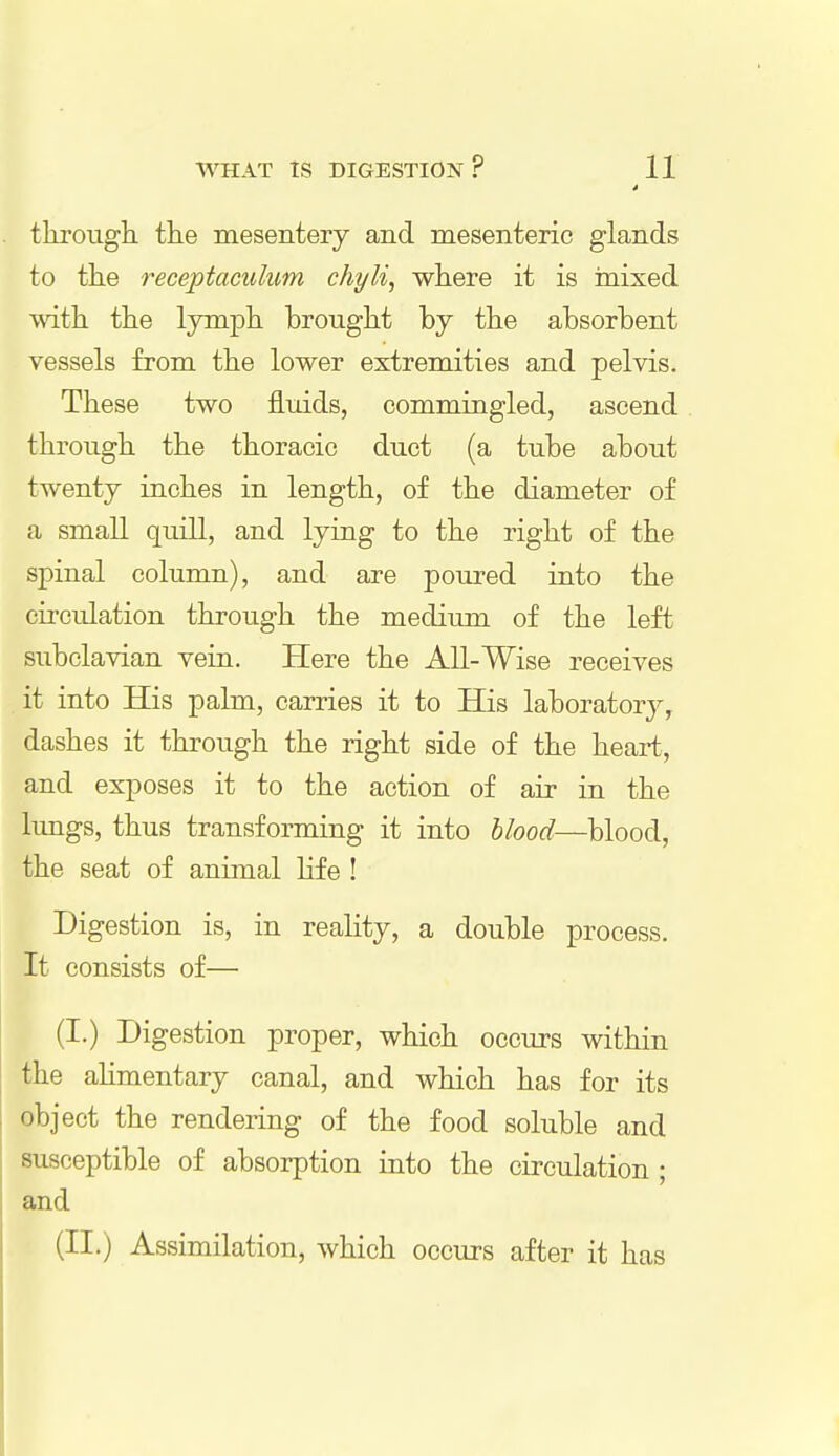 * through, the mesentery and mesenteric glands to the reeeptaculum chyli, where it is mixed with the lymph brought by the absorbent vessels from the lower extremities and pelvis. These two fluids, commingled, ascend through the thoracic duct (a tube about twenty inches in length, of the diameter of a small quill, and lying to the right of the spinal column), and are poured into the circulation through the medium of the left subclavian vein. Here the All-Wise receives it into His palm, carries it to His laboratory, dashes it through the right side of the heart, and exposes it to the action of air in the lungs, thus transforming it into blood—blood, the seat of animal lif e ! Digestion is, in reality, a double process. It consists of— (I.) Digestion proper, which occurs within the alimentary canal, and which has for its object the rendering of the food soluble and susceptible of absorption into the circulation ; and