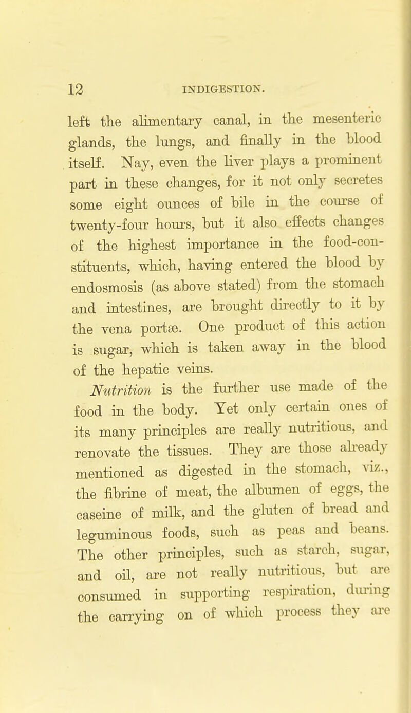 left the alimentary canal, in the mesenteric glands, the lungs, and finally in the blood itself. Nay, even the liver plays a prominent part in these changes, for it not only secretes some eight ounces of bile in the course of twenty-four hours, hut it also effects changes of the highest importance in the food-con- stituents, which, having entered the hlood by endosmosis (as above stated) from the stomach and intestines, are brought directly to it by the vena portse. One product of this action is sugar, which is taken away in the blood of the hepatic veins. Nutrition is the further use made of the food in the body. Tet only certain ones of its many principles are really nutritious, and renovate the tissues. They are those already mentioned as digested in the stomach, viz.. the fibrine of meat, the albumen of eggs, the caseine of milk, and the gluten of bread and leguminous foods, such as peas and beans. The other principles, such as starch, sugar, and oil, are not really nutritious, but are consumed in supporting respiration, during the carrying on of which process they are