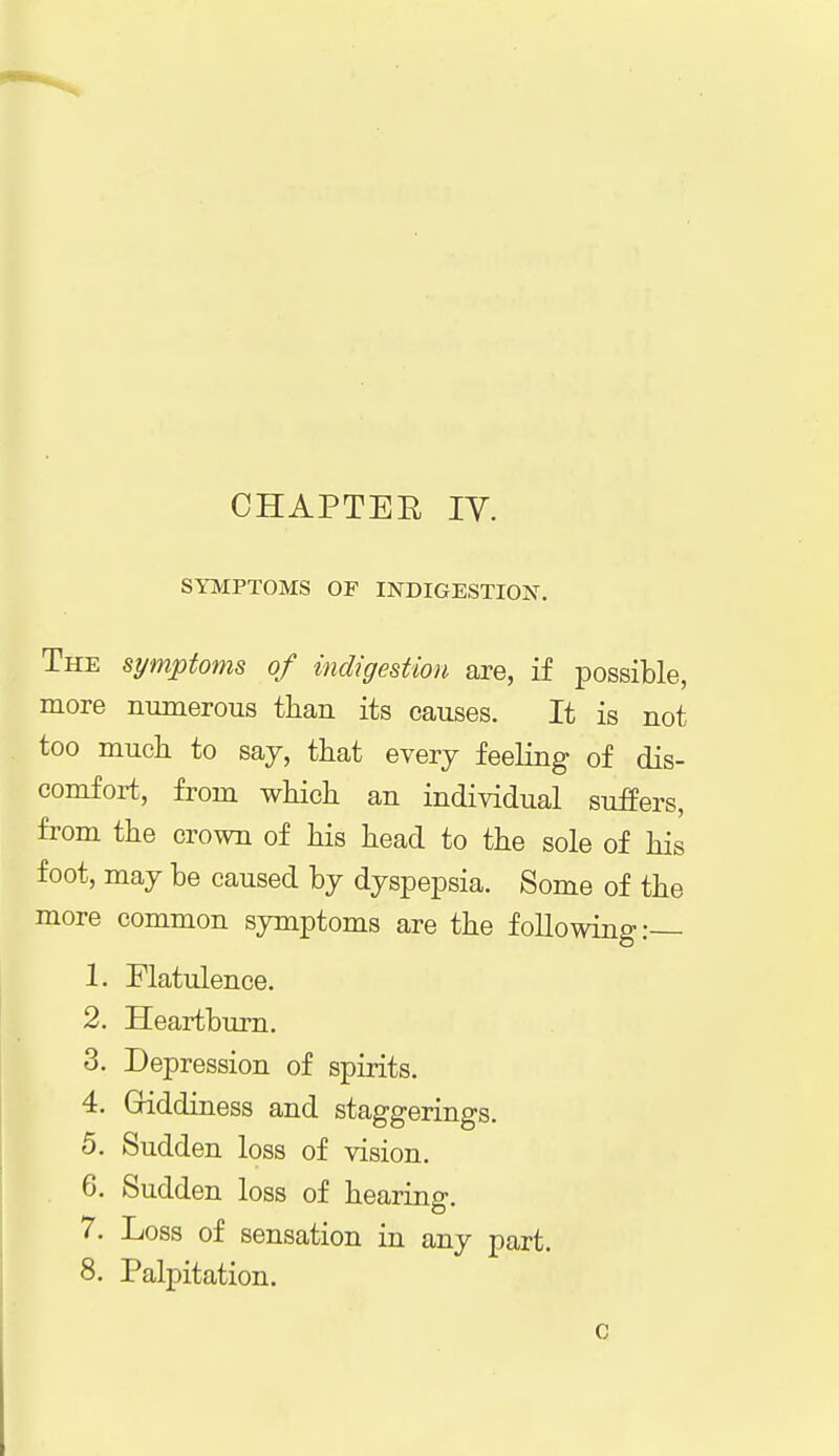 SYMPTOMS OF INDIGESTION. The symptoms of indigestion are, if possible, more numerous than its causes. It is not too much to say, that every feeling of dis- comfort, from which an individual suffers, from the crown of his head to the sole of his foot, may be caused by dyspepsia. Some of the more common symptoms are the following:— 1. Flatulence. 2. Heartburn. 3. Depression of spirits. 4. Giddiness and staggerings. 5. Sudden loss of vision. 6. Sudden loss of hearing. 7. Loss of sensation in any part.