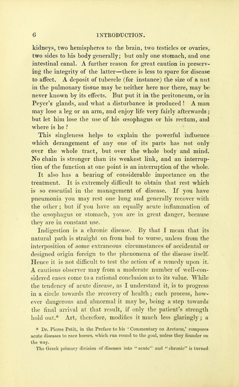 kidneys, two hemispheres to the hrain, two testicles or ovaries, two sides to his body generally; but only one stomach, and one intestinal canal. A further reason for great caution in preserv- ing the integrity of the latter—there is less to spare for disease to affect. A deposit of tubercle (for instance) the size of a nut in the pulmonary tissue may be neither here nor there, may be never known by its effects. But put it in the peritoneum, or in Peyer's glands, and what a disturbance is produced ! A man may lose a leg or an arm, and enjoy life very fairly afterwards; but let him lose the use of his oesophagus or his rectum, and where is he ? This singleness helps to explain the powerful influence which derangement of any one of its parts has not only over the whole tract, but over the whole body and mind. No chain is stronger than its weakest link, and an interrup- tion of the function at one point is an interruption of the whole. It also has a bearing of considerable importance on the treatment. It is extremely difficult to obtain that rest which is so essential in the management of disease. If you have pneumonia you may rest one lung and generally recover with the other; but if you have an equally acute inflammation of the oesophagus or stomach, you are in great danger, because they are in constant use. Indigestion is a chronic disease. By that I mean that its natural path is straight on from bad to worse, unless from the interposition of .some extraneous circumstances of accidental or designed origin foreign to the phenomena of the disease itself Hence it is not difficult to test the action of a remedy upon it. A cautious observer may from a moderate number of well-con- sidered cases come to a rational conclusion as to its value. While the tendency of acute disease, as I understand it, is to progress in a circle towards the recovery of health; each process, how- ever dangerous and abnormal it may be, being a step towards the final arrival at that result, if only the patient's strength hold out.* Art, therefore, modifies it much less glaringly; a * Dr. Pierre Petit, in the Preface to his ' Commentary on Aretaius,' compares acute diseases to race horses, which run round to the goal, unless they founder on the way. The Greek primary division of diseases into  acute and  chronic is turned