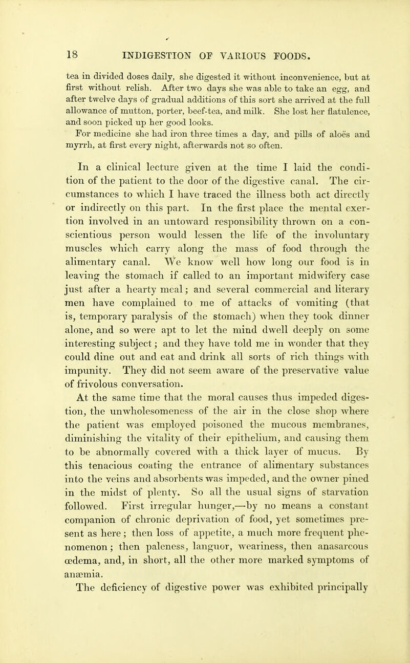 tea in divided doses daily, she digested it without inconvenience, but at first without relish. After two days she was able to take an egg, and after twelve days of gradual additions of this sort she an-ived at the fall allowance of mutton, porter, beef-tea, and milk. She lost her flatiilence, and soon picked up her good looks. For medicine she had iron three times a day, and pills of aloes and myrrh, at first every night, afterwards not so often. In a clinical lecture given at the time I laid the condi- tion of the patient to the door of the digestive canal. The cir- cumstances to which I have traced the illness both act directly or indirectly on this part. In the first place the mental exer- tion involved in an untoward responsibility throAvn on a con- scientious person would lessen the life of the involuntary muscles which carry along the mass of food through the alimentary canal. We know well how long our food is in leaving the stomach if called to an important midwifery case just after a hearty meal; and several commercial and literary men have complained to me of attacks of vomiting (that is, temporary paralysis of the stomach) when they took dinner alone, and so were apt to let the mind dwell deejjly on some interesting subject; and they have told me in Avonder that they could dine out and eat and drink all sorts of rich things with impunity. They did not seem aware of the preservative value of frivolous conversation. At the same time that the moral causes thus impeded diges- tion, the unwholesomeness of the air in the close shop where the patient was employed poisoned the mucous membranes, diminishing the vitality of their epithelium, and causing them to be abnormally covered with a thick layer of mucus. By this tenacious coating the entrance of aliinentary substances into the veins and absorbents was impeded, and the owner pined in the midst of plenty. So all the usual signs of starvation followed. First irregular hunger,—by no means a constant companion of chronic deprivation of food, yet sometimes pre- sent as here; then loss of appetite, a much more frequent phe- nomenon ; then paleness, languor, weariness, then anasarcous oedema, and, in short, all the other more marked symptoms of anaemia. The deficiency of digestive power was exhibited principally