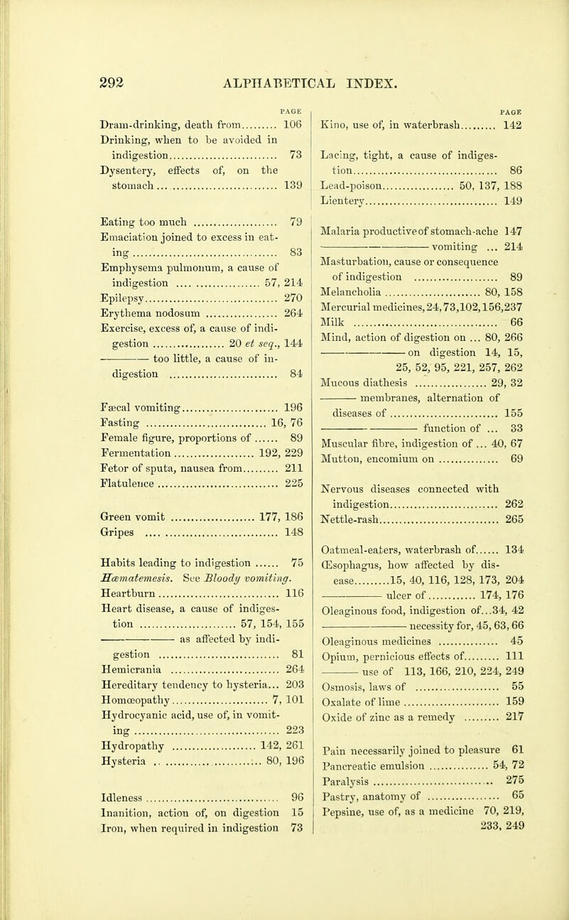 PAGE Di-am-drlnking, death from 106 Drinking, when to be avoided in indigestion 73 Dysentery, effects of, on the stomach... 139 Eating too much 79 Emaciation joined to excess in eat- ing 83 Emphysema pulmoiium, a cause of indigestion 57, 214 Epilepsy 270 Erythema nodosum 264 Exercise, excess of, a cause of indi- gestion 20 et seq., 144 too little, a cause of in- digestion 84 Facal vomiting 196 Pasting 16, 76 Female figure, proportions of 89 Fermentation 192, 229 Fetor of sputa, nausea from 211 Flatulence 225 Green vomit 177, 186 Gripes 148 Habits leading to indigestion 75 ScBmatemesis. See Bloody vomiting. Heartburn 116 Heart disease, a cause of indiges- tion 57, 154, 155 as affected by indi- gestion 81 Hemicrania 264 Hereditary tendency to hysteria... 203 Homoeopathy 7, 101 Hydrocyanic acid, use of, in vomit- ing 223 Hydropathy 142, 261 Hysteria ;.. 80, 196 Idleness 96 Inanition, action of, on digestion 15 Iron, when required in indigestion 73 PAGE Kino, use of, in waterbrash 142 Laehig, tight, a cause of indiges- tion 86 Lead-poison 50, 137, 188 Lientery 149 Malaria productive of stomach-ache 147 vomiting ... 214 Masturbation, cause or consequence of indigestion 89 Melancholia 80, 158 Mercurial medicines, 24,73,102,156,237 Milk 66 Mind, action of digestion on ... 80, 266 on digestion 14, 15, 25, 52, 95, 221, 257, 262 Mucous diathesis 29, 32 membranes, alternation of diseases of 155 function of ... 33 Muscular fibre, indigestion of ... 40, 67 Mutton, encomium on 69 Nervous diseases connected with indigestion 262 Nettle-rash 265 Oatmeal-eaters, waterbrash of 134 ffisophagus, how affected by dis- ease 15, 40, 116,128,173, 204 ulcer of 174, 176 Oleaginous food, indigestion of...34, 42 necessity for, 45, 63,66 Oleaginous medicines 45 Opium, pernicious effects of Ill use of 113, 166, 210, 224, 249 Osmosis, laws of 55 Oxalate of lime 159 Oxide of zinc as a remedy 217 Pain necessarily joined to pleasure 61 Pancreatic emulsion 54, 72 Paralysis 275 Pastry, anatomy of 65 Pepsine, use of, as a medicine 70, 219, 233, 249