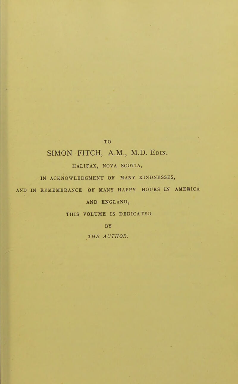 TO SIMON FITCH, A.M., M.D. Emu. HALIFAX, NOVA SCOTIA, IN ACKNOWLEDGMENT OF MANY KINDNESSES, AND IN REMEMBRANCE OF MANY HAPPY HOURS IN AMERICA AND ENGLAND, THIS VOLUME IS DEDICATED BY THE AUTHOR.