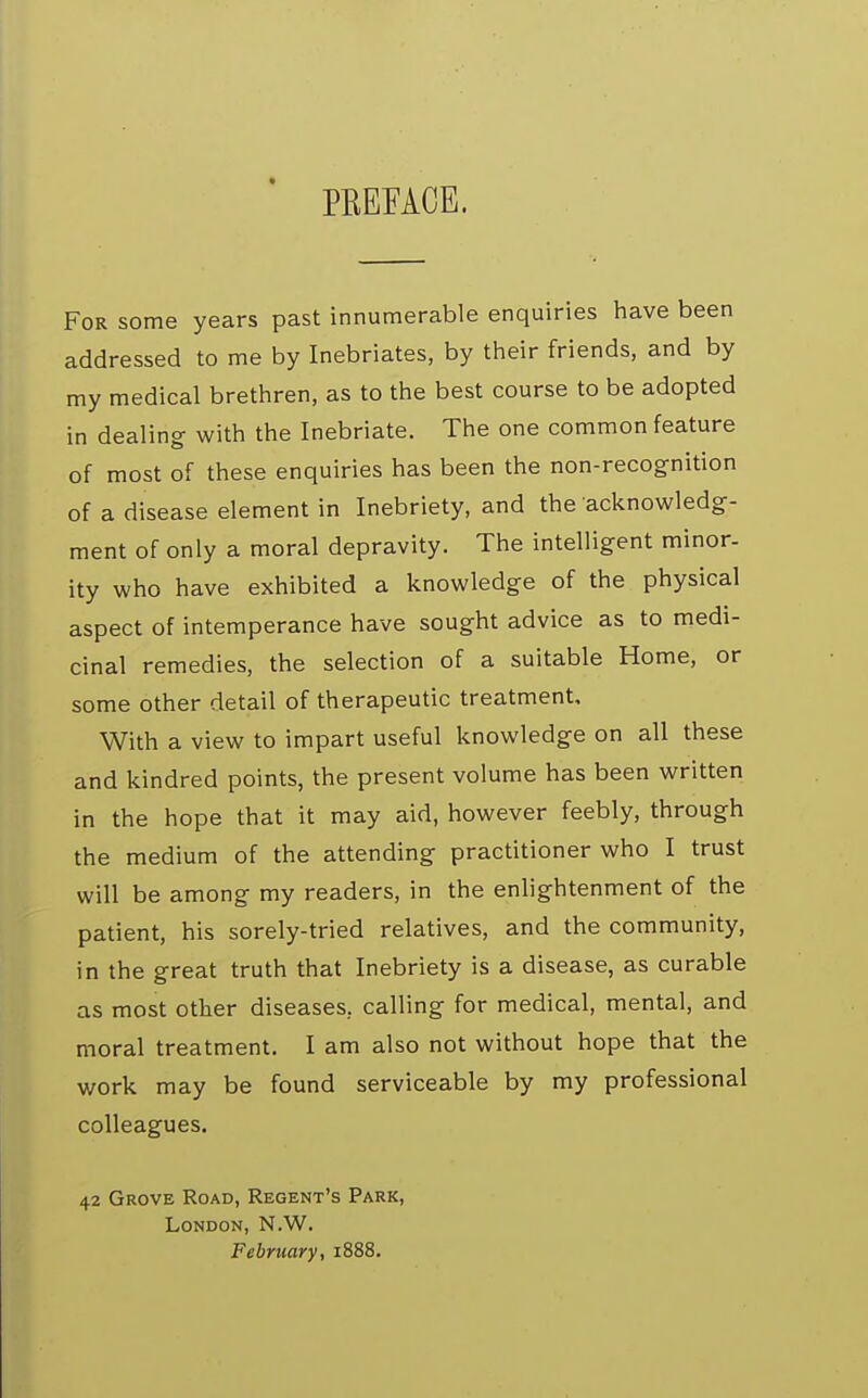 PREFACE. For some years past innumerable enquiries have been addressed to me by Inebriates, by their friends, and by my medical brethren, as to the best course to be adopted in dealing- with the Inebriate. The one common feature of most of these enquiries has been the non-recognition of a disease element in Inebriety, and the acknowledg- ment of only a moral depravity. The intelligent minor- ity who have exhibited a knowledge of the physical aspect of intemperance have sought advice as to medi- cinal remedies, the selection of a suitable Home, or some other detail of therapeutic treatment. With a view to impart useful knowledge on all these and kindred points, the present volume has been written in the hope that it may aid, however feebly, through the medium of the attending practitioner who I trust will be among my readers, in the enlightenment of the patient, his sorely-tried relatives, and the community, in the great truth that Inebriety is a disease, as curable as most other diseases, calling for medical, mental, and moral treatment. I am also not without hope that the work may be found serviceable by my professional colleagues. 42 Grove Road, Regent's Park, London, N.W. February, 1888.