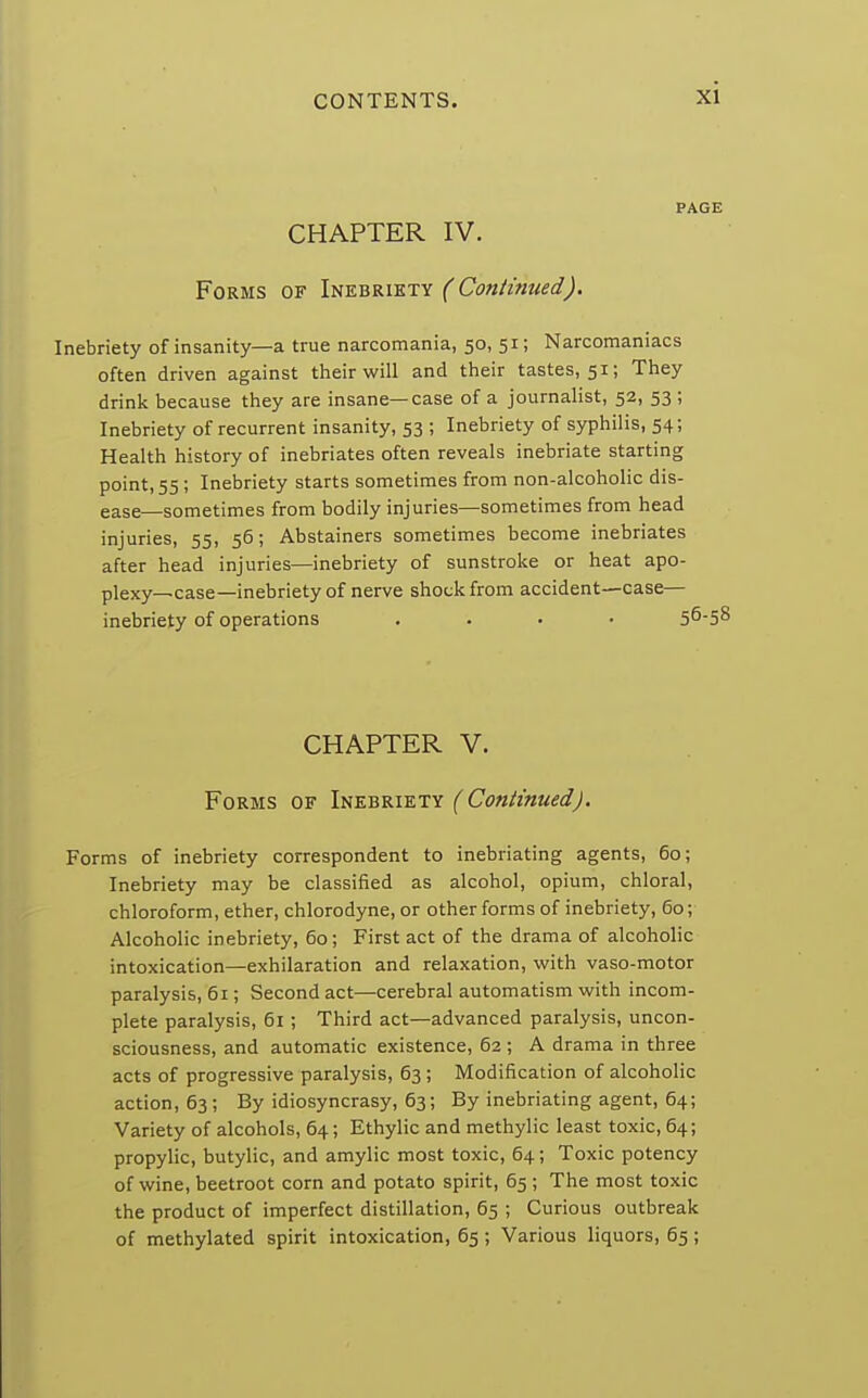 PAGE CHAPTER IV. Forms of Inebriety (Continued). Inebriety of insanity—a true narcomania, 50, 51; Narcomaniacs often driven against their will and their tastes, 51; They drink because they are insane—case of a journalist, 52, 53 ; Inebriety of recurrent insanity, 53 ; Inebriety of syphilis, 54; Health history of inebriates often reveals inebriate starting point, 55 ; Inebriety starts sometimes from non-alcoholic dis- ease—sometimes from bodily injuries—sometimes from head injuries, 55, 56; Abstainers sometimes become inebriates after head injuries—inebriety of sunstroke or heat apo- plexy—case—inebriety of nerve shock from accident—case— inebriety of operations .... 56-58 CHAPTER V. Forms of Inebriety (Continued). Forms of inebriety correspondent to inebriating agents, 60; Inebriety may be classified as alcohol, opium, chloral, chloroform, ether, chlorodyne, or other forms of inebriety, 60; Alcoholic inebriety, 60; First act of the drama of alcoholic intoxication—exhilaration and relaxation, with vaso-motor paralysis, 61; Second act—cerebral automatism with incom- plete paralysis, 61 ; Third act—advanced paralysis, uncon- sciousness, and automatic existence, 62 ; A drama in three acts of progressive paralysis, 63 ; Modification of alcoholic action, 63; By idiosyncrasy, 63; By inebriating agent, 64; Variety of alcohols, 64; Ethylic and methylic least toxic, 64; propylic, butylic, and amylic most toxic, 64; Toxic potency of wine, beetroot corn and potato spirit, 65 ; The most toxic the product of imperfect distillation, 65 ; Curious outbreak of methylated spirit intoxication, 65 ; Various liquors, 65 ;