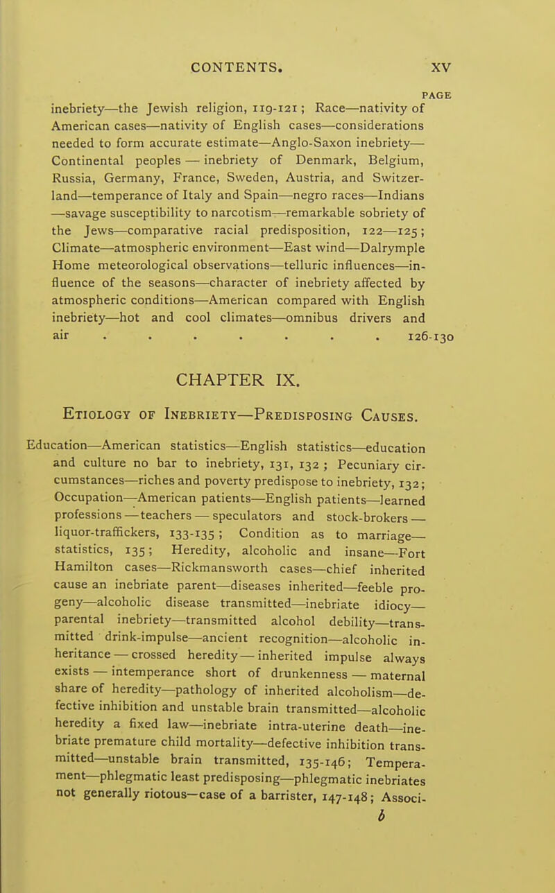 inebriety—the Jewish religion, ng-121; Race—nativity of American cases—nativity of English cases—considerations needed to form accurate estimate—Anglo-Saxon inebriety— Continental peoples — inebriety of Denmark, Belgium, Russia, Germany, France, Sweden, Austria, and Switzer- land—-temperance of Italy and Spain—-negro races—Indians —-savage susceptibility to narcotism—remarkable sobriety of the Jews—comparative racial predisposition, 122—125 ; Climate—atmospheric environment—East wind—Dalrymple Home meteorological observations—telluric influences—in- fluence of the seasons—character of inebriety affected by atmospheric conditions—American compared with English inebriety—hot and cool climates—omnibus drivers and air ...... 126-130 CHAPTER IX. Etiology of Inebriety—Predisposing Causes. Education—American statistics—English statistics—education and culture no bar to inebriety, 131, 132 ; Pecuniary cir- cumstances—riches and poverty predispose to inebriety, 132; Occupation—American patients—English patients—learned professions—teachers—speculators and stock-brokers liquor-traffickers, 133-135; Condition as to marriage- statistics, 135; Heredity, alcoholic and insane—Fort Hamilton cases—Rickmansworth cases—chief inherited cause an inebriate parent—diseases inherited—feeble pro- geny—alcoholic disease transmitted—inebriate idiocy parental inebriety—transmitted alcohol debility trans- mitted drink-impulse—ancient recognition—alcoholic in- heritance— crossed heredity—inherited impulse always exists — intemperance short of drunkenness — maternal share of heredity—pathology of inherited alcoholism—de- fective inhibition and unstable brain transmitted—alcoholic heredity a fixed law—inebriate intra-uterine death—ine- briate premature child mortality—defective inhibition trans- mitted—unstable brain transmitted, 135-146; Tempera- ment—phlegmatic least predisposing—phlegmatic inebriates not generally riotous—case of a barrister, 147-148; Associ- b