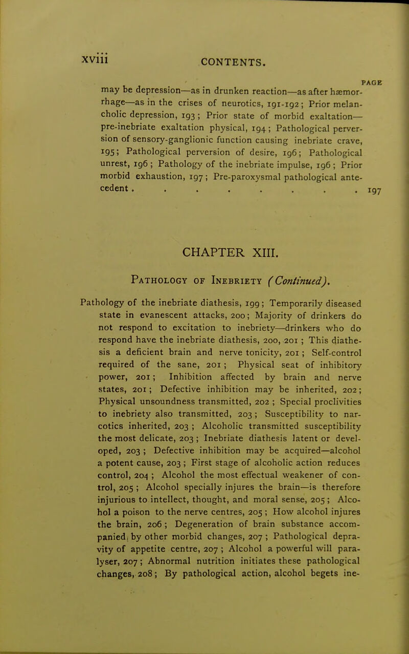 may be depression—as in drunken reaction—as after haemor- rhage—as in the crises of neurotics, 191-192; Prior melan- cholic depression, 193 ; Prior state of morbid exaltation— pre-inebriate exaltation physical, 194; Pathological perver- sion of sensory-ganglionic function causing inebriate crave, 195; Pathological perversion of desire, 196; Pathological unrest, ig6 ; Pathology of the inebriate impulse, 196; Prior morbid exhaustion, 197 ; Pre-paroxysmal pathological ante- cedent . . . . . . . 197 CHAPTER XIII. Pathology of Inebriety (Continued). Pathology of the inebriate diathesis, igg; Temporarily diseased state in evanescent attacks, 200; Majority of drinkers do not respond to excitation to inebriety—drinkers who do respond have the inebriate diathesis, 200, 201 ; This diathe- sis a deficient brain and nerve tonicity, 201 ; Self-control required of the sane, 201; Physical seat of inhibitory power, 201; Inhibition affected by brain and nerve states, 201; Defective inhibition may be inherited, 202; Physical unsoundness transmitted, 202 ; Special proclivities to inebriety also transmitted, 203; Susceptibility to nar- cotics inherited, 203 ; Alcoholic transmitted susceptibility the most delicate, 203 ; Inebriate diathesis latent or devel- oped, 203 ; Defective inhibition may be acquired—alcohol a potent cause, 203 ; First stage of alcoholic action reduces control, 204 ; Alcohol the most effectual weakener of con- trol, 205 ; Alcohol specially injures the brain—is therefore injurious to intellect, thought, and moral sense, 205; Alco- hol a poison to the nerve centres, 205 ; How alcohol injures the brain, 206; Degeneration of brain substance accom- panied, by other morbid changes, 207 ; Pathological depra- vity of appetite centre, 207 ; Alcohol a powerful will para- lyser, 207; Abnormal nutrition initiates these pathological changes, 208; By pathological action, alcohol begets ine-