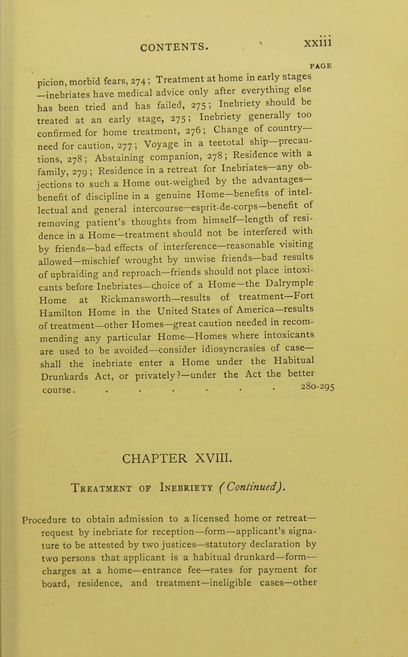 PAGE picion, morbid fears, 274; Treatment at home in early stages -inebriates have medical advice only after everything else has been tried and has failed, 275; Inebriety should be treated at an early stage, 275; Inebriety generally too confirmed for home treatment, 276; Change of country- need for caution, 277; Voyage in a teetotal ship-precau- tions, 278; Abstaining companion, 278; Residence with a family, 279 ; Residence in a retreat for Inebriates-any ob- jections to such a Home out-weighed by the advantages- benefit of discipline in a genuine Home-benefits of intel- lectual and general intercourse-esprit-de-corps-benefit of removing patient's thoughts from himself—length of resi- dence in a Home—treatment should not be interfered with by friends—bad effects of interference—reasonable visiting allowed-mischief wrought by unwise friends—bad results of upbraiding and reproach—friends should not place intoxi- cants before Inebriates—choice of a Home-the Dalrymple Home at Rickmansworth—results of treatment—Fort Hamilton Home in the United States of America—results of treatment—other Homes—great caution needed in recom- mending any particular Home—Homes where intoxicants are used to be avoided—consider idiosyncrasies of case- shall the inebriate enter a Home under the Habitual Drunkards Act, or privately ?—under the Act the better course 28o295 CHAPTER XVIII. Treatment of Inebriety (Continued). Procedure to obtain admission to a licensed home or retreat- request by inebriate for reception—form—applicant's signa- ture to be attested by two justices—statutory declaration by two persons that applicant is a habitual drunkard—form— charges at a home—entrance fee—rates for payment for board, residence, and treatment—ineligible cases—other