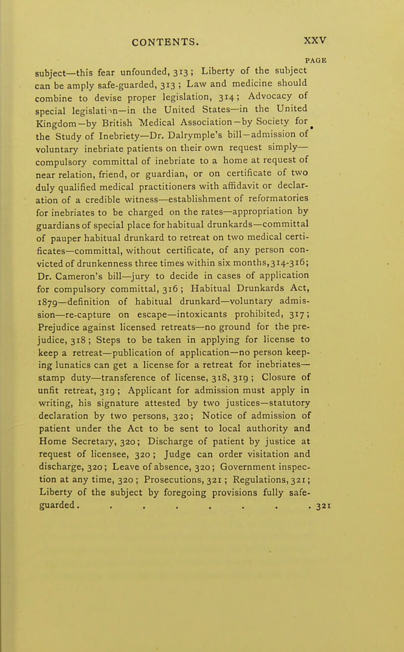 PAGE subject—this fear unfounded, 313; Liberty of the subject can be amply safe-guarded, 313 ; Law and medicine should combine to devise proper legislation, 314; Advocacy of special legislation—in the United States—in the United Kingdom—by British Medical Association-by Society for^ the Study of Inebriety—Dr. Dalrymple's bill-admission of voluntary inebriate patients on their own request simply— compulsory committal of inebriate to a home at request of near relation, friend, or guardian, or on certificate of two duly qualified medical practitioners with affidavit or declar- ation of a credible witness—establishment of reformatories for inebriates to be charged on the rates—appropriation by guardians of special place for habitual drunkards—committal of pauper habitual drunkard to retreat on two medical certi- ficates—committal, without certificate, of any person con- victed of drunkenness three times within six months,314-316; Dr. Cameron's bill—jury to decide in cases of application for compulsory committal, 316 ; Habitual Drunkards Act, 1870,—definition of habitual drunkard—voluntary admis- sion—re-capture on escape—intoxicants prohibited, 317; Prejudice against licensed retreats—no ground for the pre- judice, 318; Steps to be taken in applying for license to keep a retreat—publication of application—no person keep- ing lunatics can get a license for a retreat for inebriates— stamp duty—transference of license, 318, 319 ; Closure of unfit retreat, 3 ig; Applicant for admission must apply in writing, his signature attested by two justices—statutory declaration by two persons, 320; Notice of admission of patient under the Act to be sent to local authority and Home Secretary, 320; Discharge of patient by justice at request of licensee, 320 ; Judge can order visitation and discharge, 320; Leave of absence, 320; Government inspec- tion at any time, 320 ; Prosecutions, 321; Regulations, 321; Liberty of the subject by foregoing provisions fully safe- guarded. ....... 321