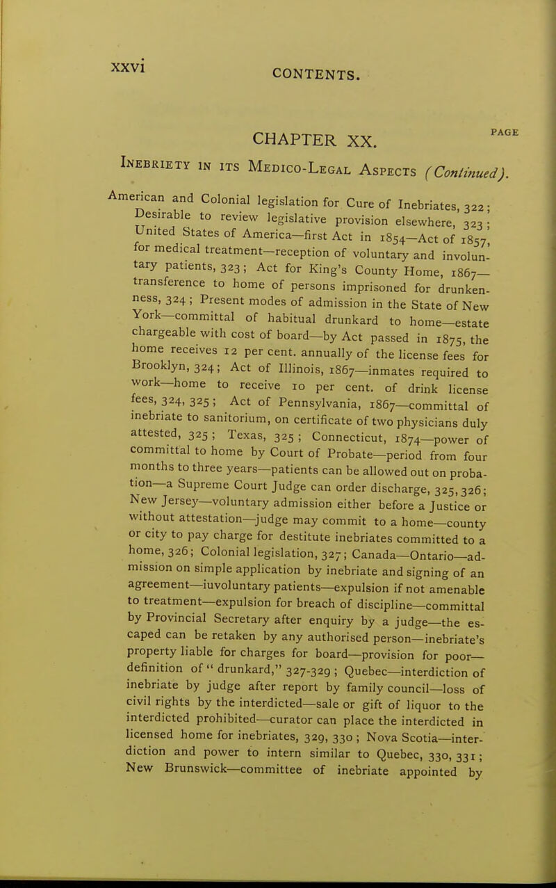 CHAPTER XX. Inebriety in its Medico-Legal Aspects (Continued). American and Colonial legislation for Cure of Inebriates, 322 • Desirable to review legislative provision elsewhere, 32s • United States of America-first Act in 1854-Act of 1857' for medical treatment-reception of voluntary and involun- tary patients, 323 ; Act for King's County Home, 1867- transference to home of persons imprisoned for drunken- ness, 324; Present modes of admission in the State of New York-committal of habitual drunkard to home-estate chargeable with cost of board-by Act passed in 1875, the home receives 12 percent, annually of the license fees for Brooklyn, 324; Act of Illinois, 1867-inmates required to work—home to receive 10 per cent, of drink license fees, 324, 325 ; Act of Pennsylvania, 1867—committal of inebriate to sanitorium, on certificate of two physicians duly attested, 325 ; Texas, 325 ; Connecticut, 1874—power of committal to home by Court of Probate—period from four months to three years—patients can be allowed out on proba- tion—a Supreme Court Judge can order discharge, 325,326; New Jersey—voluntary admission either before a Justice or without attestation—judge may commit to a home—county or city to pay charge for destitute inebriates committed to a home, 326; Colonial legislation, 327; Canada—Ontario—ad- mission on simple application by inebriate and signing of an agreement—iuvoluntary patients—expulsion if not amenable to treatment—expulsion for breach of discipline—committal by Provincial Secretary after enquiry by a judge—the es- caped can be retaken by any authorised person—inebriate's property liable for charges for board—provision for poor- definition of  drunkard, 327-329 ; Quebec—interdiction of inebriate by judge after report by family council—loss of civil rights by the interdicted—sale or gift of liquor to the interdicted prohibited—curator can place the interdicted in licensed home for inebriates, 329, 330 ; Nova Scotia—inter- diction and power to intern similar to Quebec, 330,331; New Brunswick—committee of inebriate appointed by